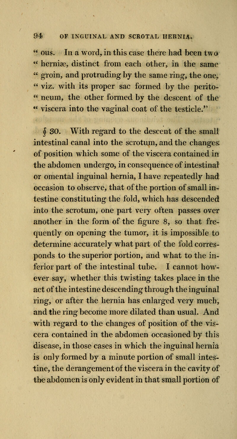  ous. Ill a AYoid, in this case there had been twc*  herniae, distinct from each other, in the same  groin, and protruding by the same ring, the one,  viz. with its proper sac formed by the perito-  neiim, the other formed by the descent of the  viscera into the vaginal coat of the testicle, § 30. With regard to the descent of the smali intestinal canal into the scrotmn, and the changes, of position which some of the viscera contained in the abdomen undergo, in consequence of intestinal or omental inguinal hernia, I have repeatedly had occasion to observe, that of the portion of small in-, testine constituting the fold, which has descended into the scrotum, one part very often passes over another in the form of the figure 8, so that fre- quently on opening the tumor, it is impossible to determine accurately what part of the fold corres- ponds to the superior portion, and what to the in^ ferior part of the intestinal tube. I cannot how- ever say, whether this twisting takes place in the act of the intestine descending through the inguinal ring, or after the hernia has enlarged very much, and the ring become more dilated than usual. And with regard to the changes of position of the vis- cera contained in the abdomen occasioned by this disease, in those cases in which the inguinal hernia is only formed by a minute portion of small intes- tine, the derangement of the viscera in the cavity of the abdomen is only evident in that small portion of