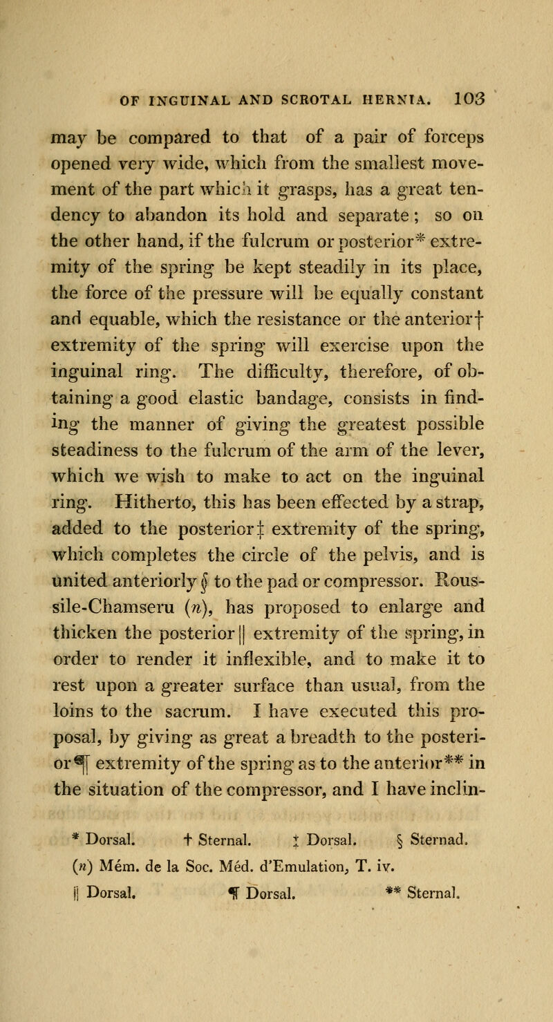 may be compared to that of a pair of forceps opened very wide, which from the smallest move- ment of the part which it grasps, has a great ten- dency to abandon its hold and separate; so on the other hand, if the fulcrum or posterior* extre- mity of the spring be kept steadily in its place, the force of the pressure will be equally constant and equable, which the resistance or the anterior f extremity of the spring will exercise upon the inguinal ring. The difficulty, therefore, of ob- taining a good elastic bandage, consists in find- ing the manner of giving the greatest possible steadiness to the fulcrum of the arm of the lever, which we wish to make to act on the inguinal ring. Hitherto, this has been effected by a strap, added to the posterior:]: extremity of the spring, which completes the circle of the pelvis, and is united anteriorly ^ to the pad or compressor. Rous- sile-Chamseru {n), has proposed to enlarge and thicken the posterior || extremity of the spring, in order to render it inflexible, and to make it to rest upon a greater surface than usual, from the loins to the sacrum. I have executed this pro- posal, by giving as great a breadth to the posteri- or^ extremity of the spring as to the anterior** in the situation of the compressor, and I have inclin- * Dorsal. t Sternal. I Dorsal. § Sternad. {n) Mem. de la Soc. Med. d'Emulation, T. iv. fi Dorsal. % Dorsal. ** Sternal.