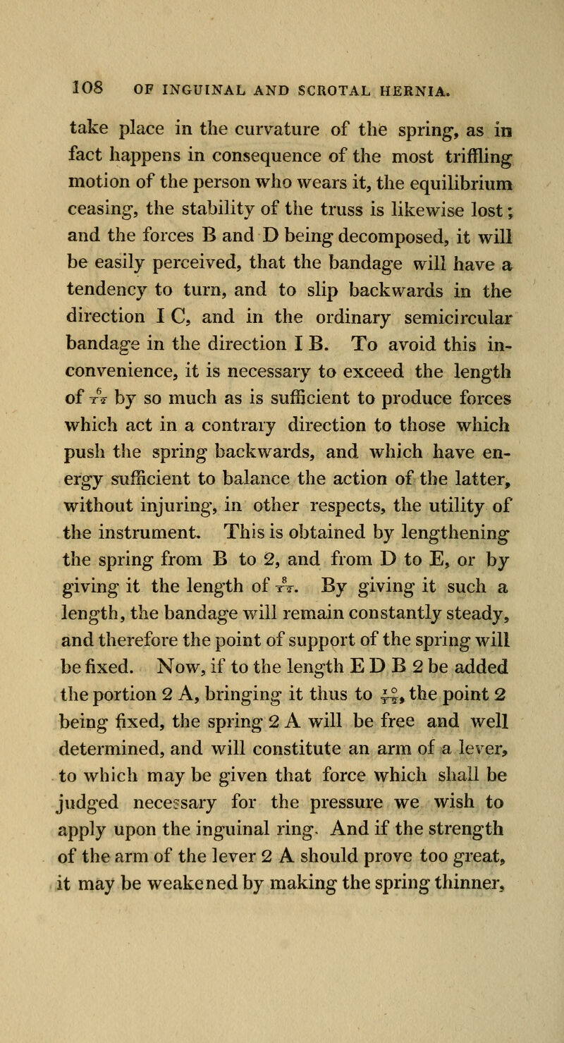 take place in the curvature of the spring, as in fact happens in consequence of the most triffling motion of the person who wears it, the equilibrium ceasing, the stability of the truss is likewise lost; and the forces B and D being decomposed, it will be easily perceived, that the bandage will have a tendency to turn, and to slip backwards in the direction I C, and in the ordinary semicircular bandage in the direction I B. To avoid this in- convenience, it is necessary to exceed the length of x^2 by so much as is sufficient to produce forces which act in a contrary direction to those which push the spring backwards, and which have en- ergy sufficient to balance the action of the latter, without injuring, in other respects, the utility of the instrument. This is obtained by lengthening the spring from B to 2, and from D to E, or by giving it the length of tV. By giving it such a length, the bandage will remain constantly steady, and therefore the point of support of the spring will be fixed. Now, if to the length E D B 2 be added the portion 2 A, bringing it thus to ^, the point 2 being fixed, the spring 2 A will be free and well determined, and will constitute an arm of a lever, to which may be given that force which shall be judged necessary for the pressure we wish to apply upon the inguinal ring. And if the strength of the arm of the lever 2 A should prove too great, it may be weakened by making the spring thinner.