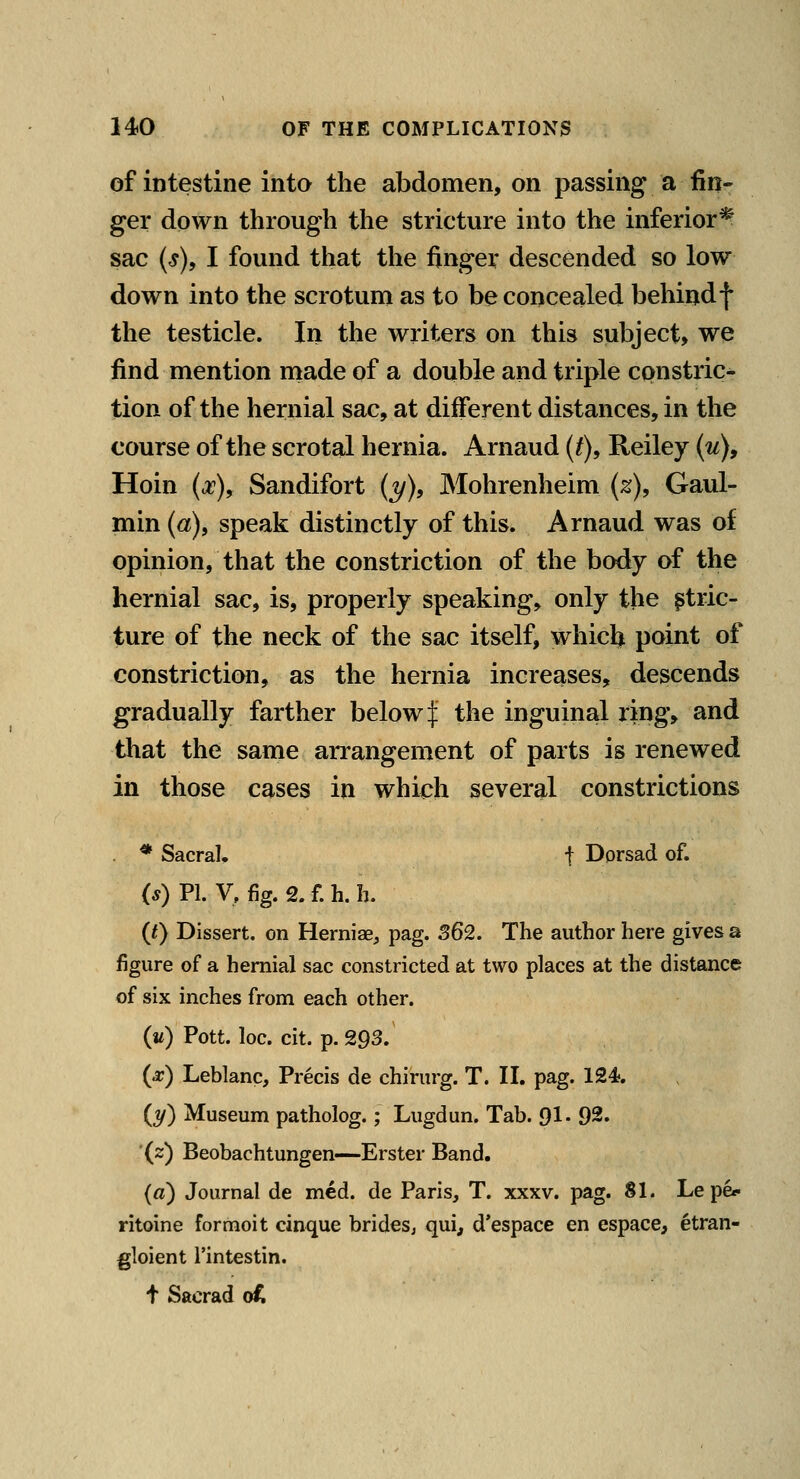 of intestine into the abdomen, on passing a fin- ger down through the stricture into the inferior* sac (s), I found that the finger descended so low down into the scrotum as to be concealed behindf the testicle. In the writers on this subject, we find mention niade of a double and triple constric- tion of the hernial sac, at diiFerent distances, in the course of the scrotal hernia. Arnaud {t), Reiley {u), Hoin {x\ Sandifort (j/), Mohrenheim (z), Gaul- min (a), speak distinctly of this. Arnaud was of opinion, that the constriction of the body of the hernial sac, is, properly speaking, only the stric- ture of the neck of the sac itself, whicl^ point of constriction, as the hernia increases, descends gradually farther below | the inguinal ring, and that the same arrangement of parts is renewed in those cases in which several constrictions * Sacral. f Dorsad of. (s) PI. V, fig. 2. f. h. h. {t) Dissert, on HerniaSj pag. 362. The author here gives a figure of a hernial sac constricted at two places at the distance of six inches from each other. (if) Pott. loc. cit. p. 293. (^) Leblanc, Precis de chirurg. T. II. pag. 124?. {t/) Museum patholog.; Lugdun. Tab. 91- 92. '(2) Beobachtungen—Erster Band. («) Journal de med. de Paris, T. xxxv. pag. SI. Le pe*- ritoine formoit cinque bridesj qui, d'espace en espace, etran- gloient I'intestin. t Sacrad ot.