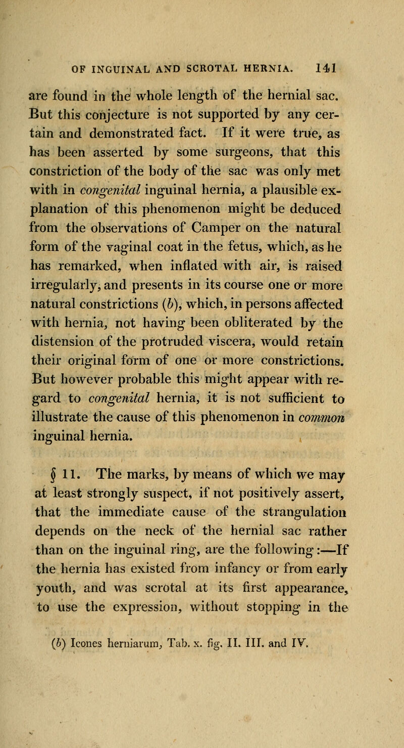 are found in the whole length of the hernial sac. But this conjecture is not supported by any cer- tain and demonstrated fact. If it were true, as has been asserted by some surgeons, that this constriction of the body of the sac was only met with in congenital inguinal hernia, a plausible ex- planation of this phenomenon might be deduced from the observations of Camper on the natural form of the vaginal coat in the fetus, which, as he has remarked, when inflated with air, is raised irregularly, and presents in its course one or more natural constrictions (6), which, in persons affected with hernia, not having been obliterated by the distension of the protruded viscera, would retain their original form of one or more constrictions. But however probable this might appear with re- gard to congenital hernia, it is not sufficient to illustrate the cause of this phenomenon in common inguinal hernia. J 11. The marks, by means of which we may at least strongly suspect^ if not positively assert, that the immediate cause of the strangulation depends on the neck of the hernial sac rather than on the inguinal ring, are the following:—If the hernia has existed from infancy or from early youth, and was scrotal at its first appearance, to use the expression, without stopping in the (6) Icones herniarum^ Tab. x. fig. II. III. and IV.