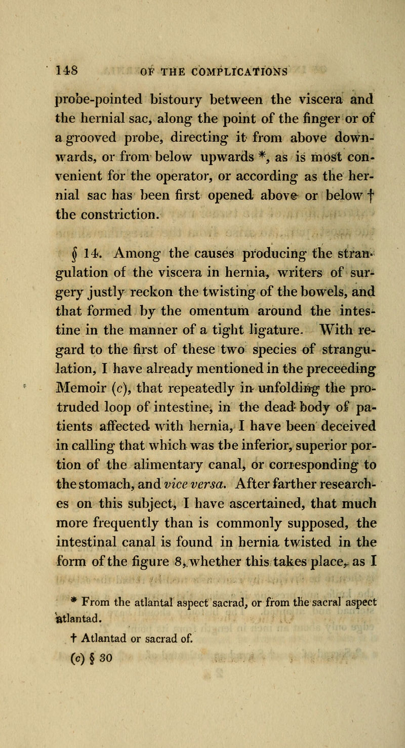 probe-pointed bistoury between the viscera and the hernial sac, along the point of the finger or of a grooved probe, directing it from above down- wards, or from below upwards *, as is most con- venient for the operator, or according as the her- nial sac has 1)een first opened above^ or below f the constriction. § 14f, Among the causes producing the stran- gulation of the viscera in hernia, writers of sur- gery justly reckon the twisting of the bowels, and that formed by the omentum around the intes- tine in the manner of a tight ligature. With re- gard to the first of these two species of strangu- lation, I have already mentioned in the preceeding Memoir (c), that repeatedly in unfolding tlie pro^ truded loop of intestine, in the dead- body of pa- tients affected with hernia, I have been deceived in calling that which was the inferior, superior por- tion of the alimentary canal, or corresponding to the stomach, and vice versa. After farther research- es on this subject, I have ascertained, that much more frequently than is commonly supposed, the intestinal canal is found in hernia twisted in the form of the figure 8 ^.whether this takes place,, as I * From the atlantal aspect sacrad, or from tlie sacral aspect ^tlantad. t Atlantad or sacrad of. (c) § 30