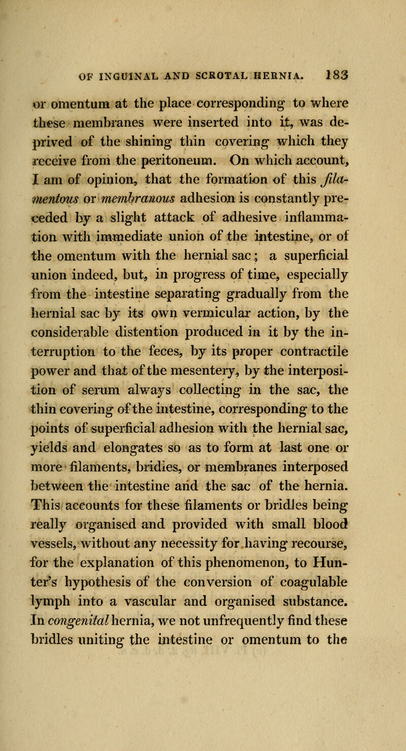 or omentum at the place corresponding to where these membranes were inserted into it, was de- prived of the shining thin covering which they receive from the peritoneum. On which account, I am of opinion, that the formation of this fila- mentous or membranous adhesion is constantly pre- ceded by a slight attack of adhesive inflamma- tion with immediate union of the intestine, or of the omentum with the hernial sac; a superficial union indeed, but, in progress of time, especially from the intestine separating gradually from the hernial sac by its own vermicular action, by the considerable distention produced in it by the in- terruption to the feces, by its proper contractile power and that of the mesentery^ by the interposi- tion of serum always collecting in the sac, the thin covering of the intestine, corresponding to the points of superficial adhesion with the hernial sac, yields and elongates sb as to form at last one or more filaments, bridies, or menibranes interposed between the intestine and the sac of the hernia. This accounts for these filaments or bridJes being really organised and provided with small blood vessels, without any necessity for.having recourse, for the explanation of this phenomenon, to Hun- ter's hypothesis of the conversion of coagulable lymph into a vascular and organised substance. In congenitalhexm^, we not unfrequently find these bridles uniting the intestine or omentum to the