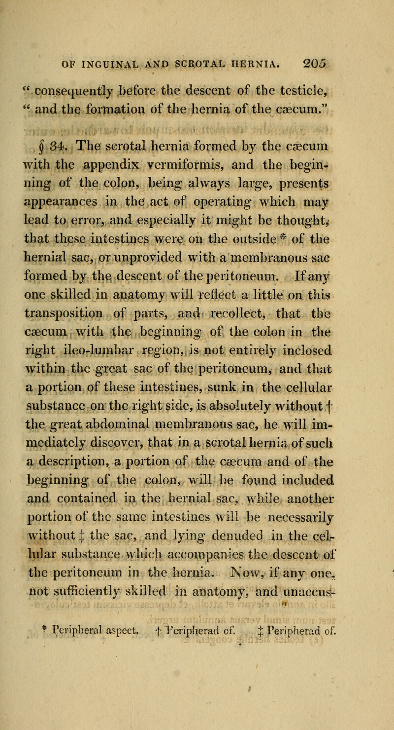 consequently before the descent of the testicle,  and the formation of the hernia of the caecum. § S4f, The scrotal hernia formed by the csecum with the appendix vermiformis, and the begin- ning of the colon, being always large, presents appearances in the.act of operating which may li^^4 tPi^iror5;,and especially it might be thought^ that these intestines were on the outside* of the hernial sac, or unprovided with a membranous sac formed by the descent of the peritoneum. If any one skilled in apatomy will reflect a little on. this transposition of parts, and recollect, that the caecum with the beginning of the colon in the right ileo-lumbar region, is not entirely inclosed within the great sac of the peritoneum, and that a portion of these intestines, sunk in the cejlular substance on the right $ide, is absolutely without f the great abdominal membranous sac, he will im- mediately discover, that in a scrotal hernia of such a description, a portion of the caecum and of the beginning of the colon, will be found included and contained in the hernial sac, while another portion of the same intestines will be necessarily without :|: the sac, and lying denuded in the cel- lular substance which accompanies the descent of the peritoneum in the hernia. Now, if any one, not sufficiently skilled in anatomy, tvnd unaccu^ * Peripheral aspect. f Periplierad of. , .„ i Periplierad of.