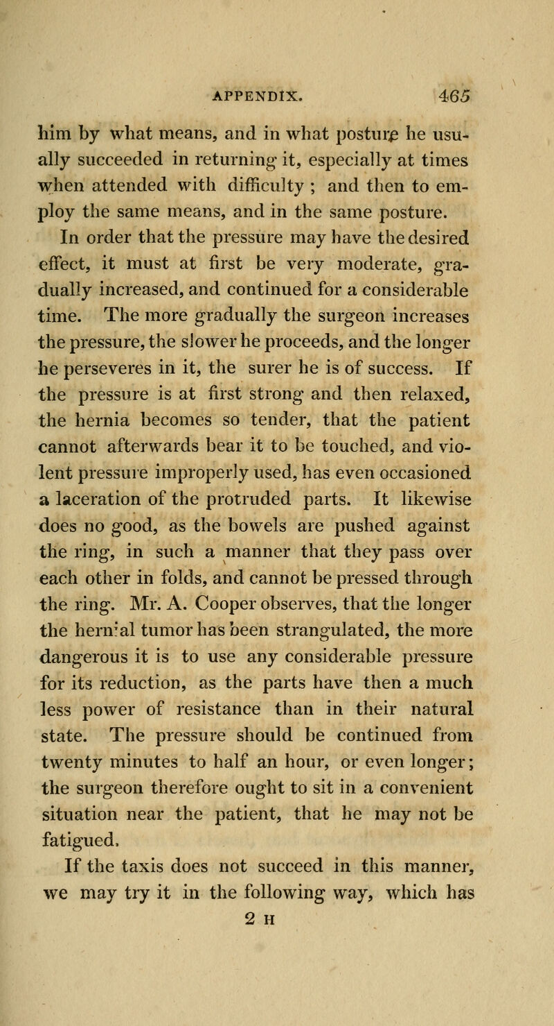 him by what means, and in what posture he usu- ally succeeded in returning it, especially at times when attended with difficulty ; and then to em- ploy the same means, and in the same posture. In order that the pressure may have the desired effect, it must at first be very moderate, gra- dually increased, and continued for a considerable time. The more gradually the surgeon increases the pressure, the slower he proceeds, and the longer he perseveres in it, the surer he is of success. If the pressure is at first strong and then relaxed, the hernia becomes so tender, that the patient cannot afterwards bear it to be touched, and vio- lent pressure improperly used, has even occasioned a laceration of the protruded parts. It likewise does no good, as the bowels are pushed against the ring, in such a manner that they pass over each other in folds, and cannot be pressed through the ring. Mr. A. Cooper observes, that the longer the hernial tumor has been strangulated, the more dangerous it is to use any considerable pressure for its reduction, as the parts have then a much less power of resistance than in their natural state. The pressure should be continued from twenty minutes to half an hour, or even longer; the surgeon therefore ought to sit in a convenient situation near the patient, that he may not be fatigued. If the taxis does not succeed in this manner, we may try it in the following way, which has 2 H