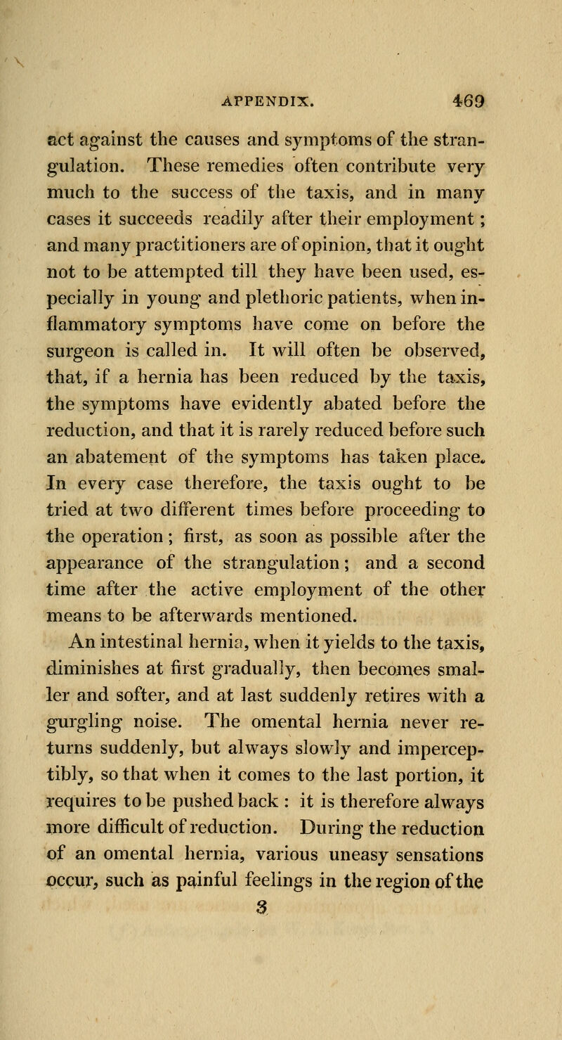 act against the causes and symptoms of the stran- gulation. These remedies often contribute very much to the success of the taxis, and in many cases it succeeds readily after their employment; and many practitioners are of opinion, that it ought not to be attempted till they have been used, es- pecially in young and plethoric patients, when in- flammatory symptoms have come on before the surgeon is called in. It will often be observed, that, if a hernia has been reduced by the taxis, the symptoms have evidently abated before the reduction, and that it is rarely reduced before such an abatement of the symptoms has taken place* In every case therefore, the taxis ought to be tried at two different times before proceeding to the operation; first, as soon as possible after the appearance of the strangulation; and a second time after the active employment of the other means to be afterwards mentioned. An intestinal hernia, when it yields to the taxis, diminishes at first gradually, then becomes smal- ler and softer, and at last suddenly retires with a gurgling noise. The omental hernia never re-- turns suddenly, but always slowly and impercep^ tibly, so that when it comes to the last portion, it requires to be pushed back : it is therefore always more difficult of reduction. During the reduction of an omental hernia, various uneasy sensations pccur, such as painful feelings in the region of the 3