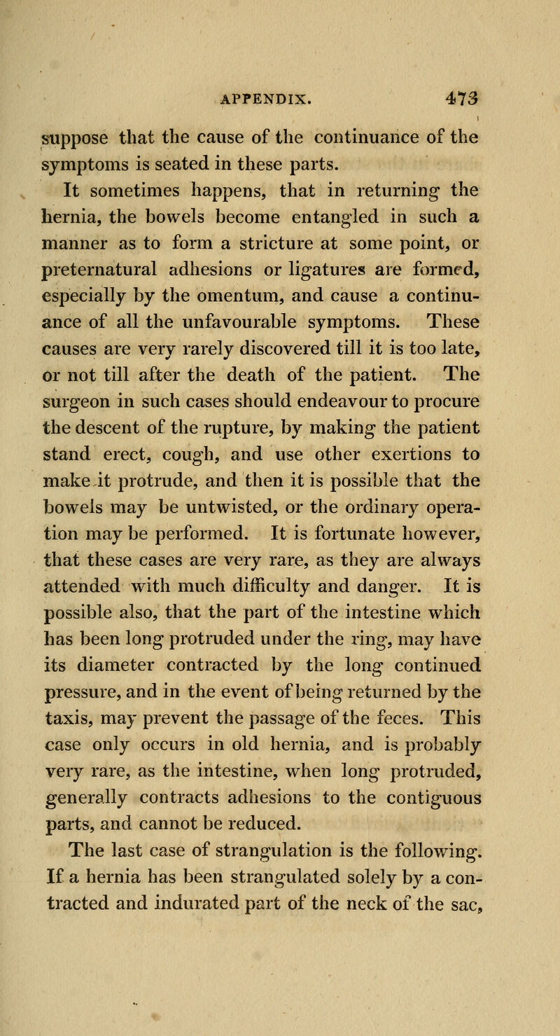 suppose that the cause of the continuance of the symptoms is seated in these parts. It sometimes happens, that in returning the hernia, the bowels become entangled in such a manner as to form a stricture at some point, or preternatural adhesions or ligatures are formed, especially by the omentum, and cause a continu- ance of all the unfavourable symptoms. These causes are very rarely discovered till it is too late, or not till after the death of the patient. The surgeon in such cases should endeavour to procure the descent of the rupture, by making the patient stand erect, cough, and use other exertions to make it protrude, and then it is possible that the bowels may be untwisted, or the ordinary opera- tion may be performed. It is fortunate however, that these cases are very rare, as they are always attended with much difficulty and danger. It is possible also, that the part of the intestine which has been long protruded under the ring, may have its diameter contracted by the long continued pressure, and in the event of being returned by the taxis, may prevent the passage of the feces. This case only occurs in old hernia, and is probably very rare, as the intestine, when long protruded, generally contracts adhesions to the contiguous parts, and cannot be reduced. The last case of strangulation is the following. If a hernia has been strangulated solely by a con- tracted and indurated part of the neck of the sac.