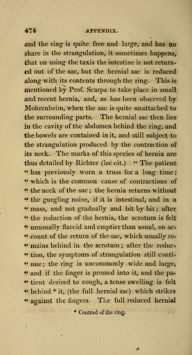 and the ring is quite free and large, and has no share in the strangulation, it sometimes happens, that on using the taxis the intestine is not return- ed out of the sac, but the hernial sac is reduced along with its contents through the ring. This is mentioned by Prof. Scarpa to take place in small and recent hernia, and, as has been observed by Mohrenheim, when the sac is quite unattached to the surrounding parts. The hernial sac then lies in the cavity of the abdomen behind the ring, and the bowels are contained in it, and still subject to the strangulation produced by the contraction of its neck. The marks of this species of hernia are thus detailed by Richter (loc cit.)  The patient ** has previously worn a truss for a long time;  which is the common cause of contractions of *' the neck of the sac ; the hernia returns without ** the gurgling noise, if it is intestinal, and in a «' mass, and not gradually and bit by bit; after *•' the reduction of the hernia, the scrotum is felt •* unusually flaccid and emptier than usual, on ac- *^ count of the return of the sac, which usually re- •* mains behind in the scrotum; after the reduc- ** tion, the symptoms of strangulation still conti- ** nue; the ring is uncommonly wide and large, *' and if the finger is pressed into it, and the pa- ♦* tient desired to cough, a tense swelling is felt •* behind * it, (the full hernial sac) which strikes ** against the fingersv The full reduced hernial * Centrad of the ring.