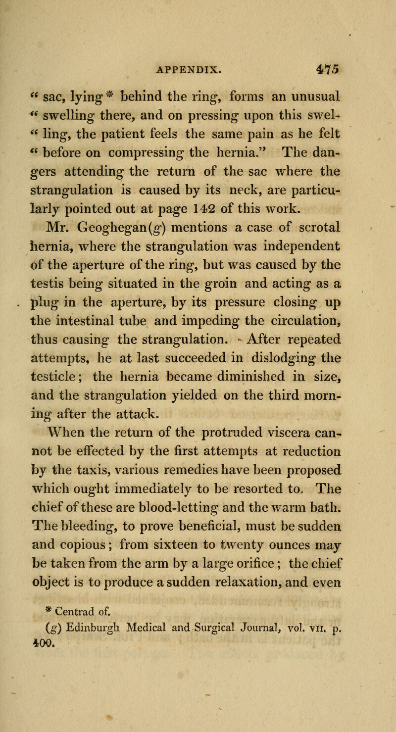 *^ sac, lying * behind the ring, forms an unusual ** swelling there, and on pressing upon this swel- ** ling, the patient feels the same pain as he felt  before on compressing the hernia. The dan- gers attending the return of the sac where the strangulation is caused by its neck, are particu- larly pointed out at page 142 of this work. Mr. Geoghegan(g') mentions a case of scrotal hernia, where the strangulation was independent of the aperture of the ring, but was caused by the testis being situated in the groin and acting as a plug in the aperture, by its pressure closing up the intestinal tube and impeding the circulation, thus causing the strangulation. - After repeated attempts, he at last succeeded in dislodging the testicle; the hernia became diminished in size, and the strangulation yielded on the third morn- ing after the attack. When the return of the protruded viscera can- not be effected by the first attempts at reduction by the taxis, various remedies have been proposed which ought immediately to be resorted to. The chief of these are blood-letting and the warm bath. The bleeding, to prove beneficial, must be sudden and copious; from sixteen to twenty ounces may be taken from the arm by a large orifice; the chief object is to produce a sudden relaxation, and even * Centrad of. {g) Edinburgh Medical and Surgical Journal^ vol. vii, p. 400.