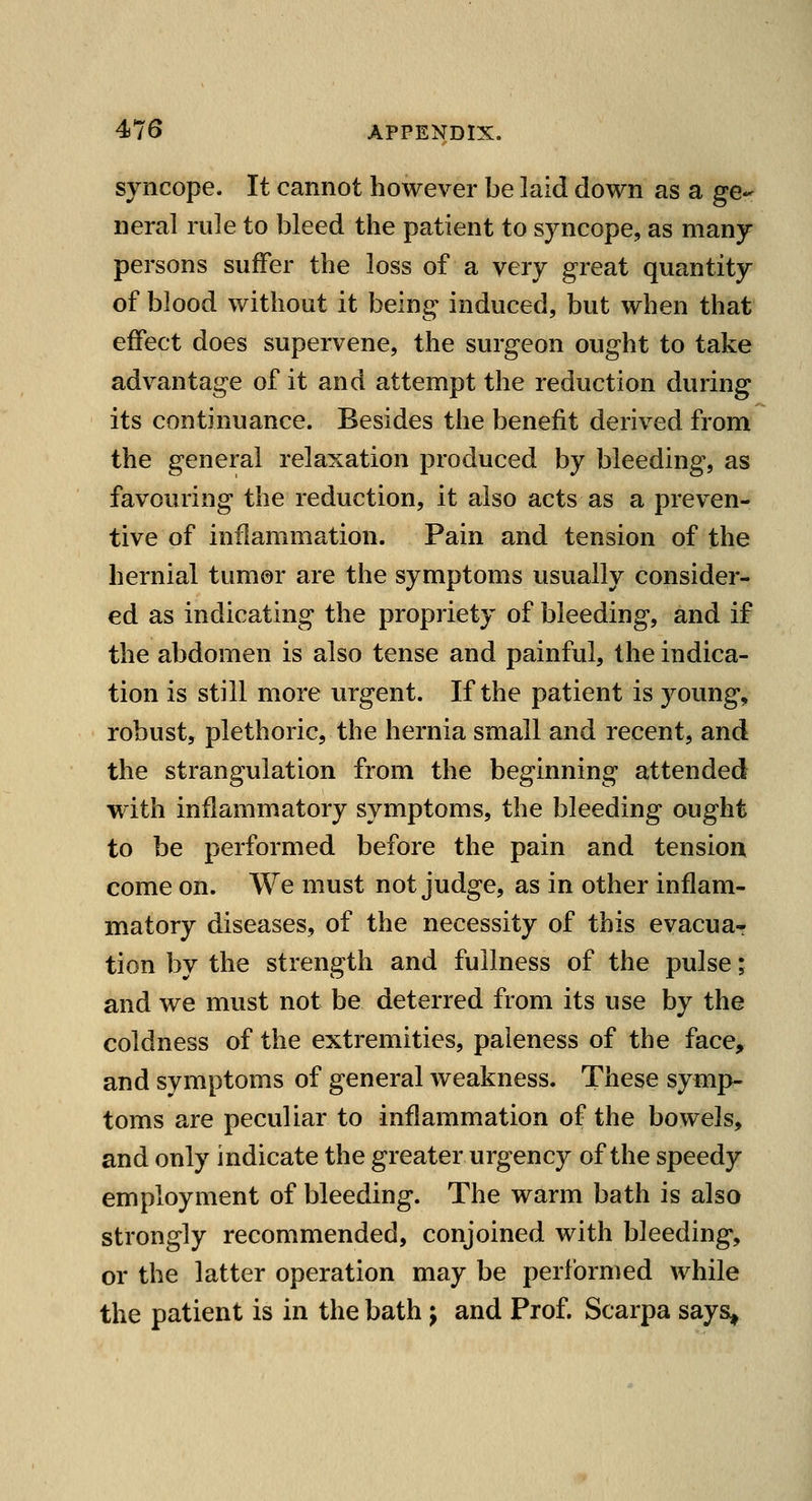 syncope. It cannot however be laid down as a ge- neral rule to bleed the patient to syncope, as many persons suffer the loss of a very great quantity of blood without it being induced, but when that effect does supervene, the surgeon ought to take advantage of it and attempt the reduction during its continuance. Besides the benefit derived from the general relaxation produced by bleeding, as favouring the reduction, it also acts as a preven- tive of inflammation. Pain and tension of the hernial tumor are the symptoms usually consider- ed as indicating the propriety of bleeding, and if the abdomen is also tense and painful, the indica- tion is still more urgent. If the patient is young, robust, plethoric, the hernia small and recent, and the strangulation from the beginning attended with inflammatory symptoms, the bleeding ought to be performed before the pain and tension come on. We must not judge, as in other inflam- matory diseases, of the necessity of this evacuar tion by the strength and fullness of the pulse; and we must not be deterred from its use by the coldness of the extremities, paleness of the face, and symptoms of general weakness. These symp- toms are peculiar to inflammation of the bowels, and only indicate the greater urgency of the speedy employment of bleeding. The warm bath is also strongly recommended, conjoined with bleeding, or the latter operation may be performed while the patient is in the bath j and Prof. Scarpa says,