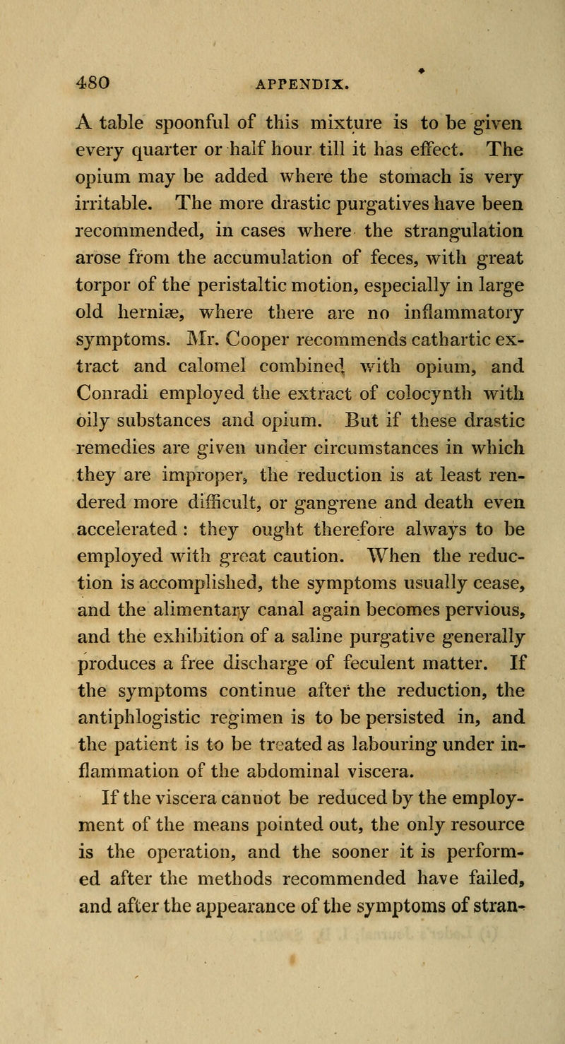 A table spoonful of this mixture is to be given every quarter or half hour till it has effect. The opium may be added where the stomach is very irritable. The more drastic purgatives have been recommended, in cases where the strangulation arose from the accumulation of feces, with great torpor of the peristaltic motion, especially in large old herniae, where there are no inflammatory symptoms. Mr. Cooper recommends cathartic ex- tract and calomel combined, with opium, and Conradi employed the extract of colocynth with oily substances and opium. But if these drastic remedies are given under circumstances in which they are improper, the reduction is at least ren- dered more difficult, or gangrene and death even accelerated: they ought therefore always to be employed with great caution. When the reduc- tion is accomplished, the symptoms usually cease, and the alimentary canal again becomes pervious, and the exhibition of a saline purgative generally produces a free discharge of feculent matter. If the symptoms continue after the reduction, the antiphlogistic regimen is to be persisted in, and the patient is to be treated as labouring under in- flammation of the abdominal viscera. If the viscera cannot be reduced by the employ- ment of the means pointed out, the only resource is the operation, and the sooner it is perform- ed after the methods recommended have failed, and after the appearance of the symptoms of stran^