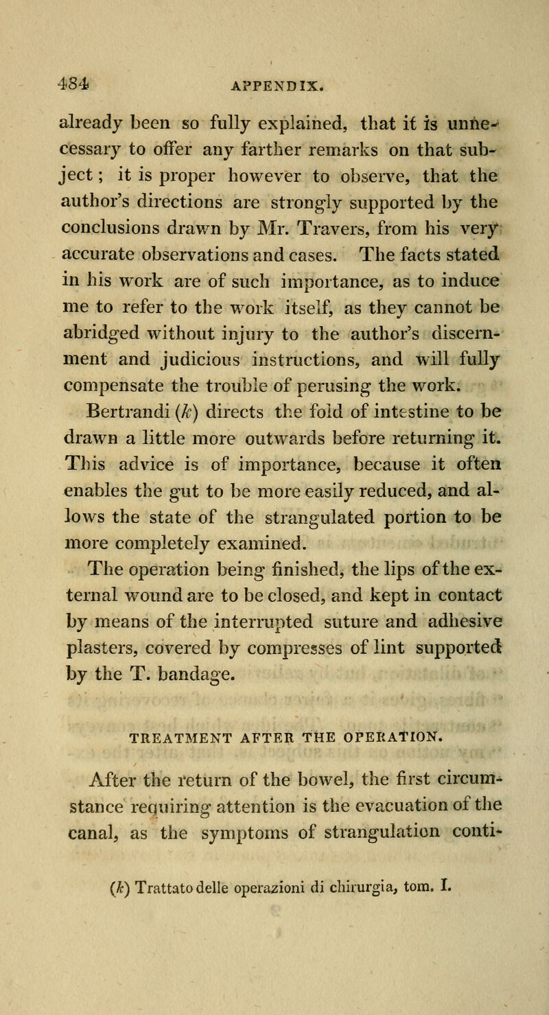 already been so fully explained, that it is untie-^ cessary to offer any farther remarks on that sub- ject ; it is proper however to observe, that the author's directions are strongly supported by the conclusions drav/n by Mr. Travers, from his very accurate observations and cases. The facts stated in his work are of such importance, as to induce me to refer to the work itself, as they cannot be abridged without injury to the author's discern- ment and judicious instructions, and will fully compensate the trouble of perusing the work. Bertrandi {k) directs the fold of intestine to be drawn a little more outwards before returning it. This advice is of importance, because it often enables the gut to be more easily reduced, and al- lows the state of the strangulated portion to be more completely examined. The operation being finished, the lips of the ex- ternal wound are to be closed, and kept in contact by means of the interrupted suture and adhesive plasters, covered by compresses of lint supported by the T. bandage. TREATMENT AFTER THE OPERATION. After the return of the bowel, the first circum^ stance requiring attention is the evacuation of the canal, as the symptoms of strangulation conti^ {k) Trattatodelle operazioni di chirurgia, torn. I.