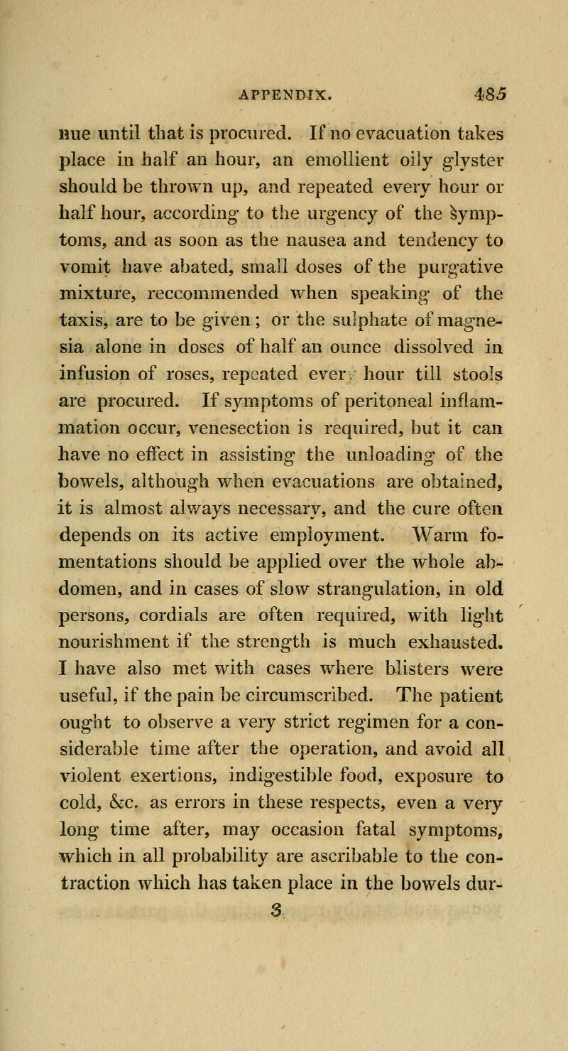 Hue until that is procured. If no evacuation takes place in half an hour, an emollient oily glyster should be thrown up, and repeated every hour or half hour, according to the urgency of the Symp- toms, and as soon as the nausea and tendency to vomit have abated, small doses of the purgative mixture, reccommended when speaking of the taxis, are to be given; or the sulphate of magne- sia alone in doses of half an ounce dissolved in infusion of roses, repeated ever hour till stools are procured. If symptoms of peritoneal inflam- mation occur, venesection is required, but it can have no effect in assisting the unloading of the bowels, although when evacuations are obtained, it is almost always necessary, and the cure often depends on its active employment. Warm fo- mentations should be applied over the whole ab- domen, and in cases of slow strangulation, in old persons, cordials are often required, with light nourishment if the strength is much exhausted. I have also met with cases where blisters were useful, if the pain be circumscribed. The patient ought to observe a very strict regimen for a con- siderable time after the operation, and avoid all violent exertions, indigestible food, exposure to cold, &c. as errors in these respects, even a very long time after, may occasion fatal symptoms, which in all probability are ascribable to the con- traction which has taken place in the bowels dur- 3