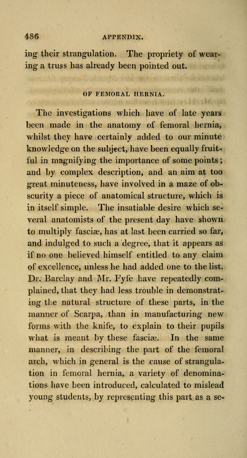 ing their strangulation. The propriety of wear- ing a truss has already been pointed out. OF FEMORAL HERNIA. The investigations which have of late years been made in the anatomy of femoral hernia, whilst they have certainly added to our minute knowledge on the subject, have been equally fruit-r ful in magnifying the importance of some points; and by complex description, and an aim at too great minuteness, have involved in a maze of ob- scurity a piece of anatomical structure, which is in itself simple. The insatiable desire which se- veral anatomists of the present day have shown to multiply fasciae, has at last been carried so far^ and indulged to such a degree, that it appears as if no one believed himself entitled to any claim of excellence, unless he had added one to the list. Dr. Barclay and Mr. Fyfe have repeatedly com- plained, that they had less trouble in demonstrat- ing the natural structure of these parts, in the manner of Scarpa, than in manufacturing new forms with the knife, to explain to their pupils what is meant by these fasciae. In the same manner, in describing the part of the femoral arch, which in general is the cause of strangula^ tion in femoral hernia, a variety of denomina- tions have been introduced, calculated to mislead young students, by representing this part as a se-