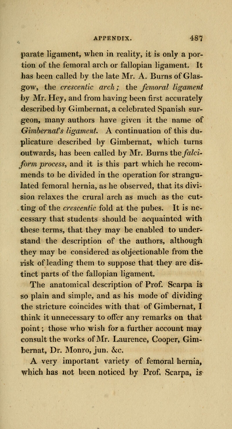 parate ligament, when in reality, it is only a por- tion of the femoral arch or fallopian ligament. It has been called by the late Mr. A. Burns of Glas- gow, the crescentic arch; the femoral ligament hj Mr. Hey, and from having been first accurately described by Gimbernat, a celebrated Spanish sur- geon, many authors have given it the name of Gimbernafs ligament A continuation of this du- plicature described by Gimbernat, which turns outwards, has been called by Mr. Burns the falci-' form process^ and it is this part which he recom- mends to be divided in the operation for strangu^ lated femoral hernia, as he observed, that its divi- sion relaxes the crural arch as much as the cut- - ting of the crescentic fold at the pubes. It is ne- cessary that students should be acquainted with these terms, that they may be enabled to under- stand the description of the authors, although they may be considered as objectionable from the risk of leading them to suppose that they ai*e dis- tinct parts of the fallopian ligament. The anatomical description of Prof. Scarpa is so plain and simple, and as his mode of dividing the stricture coincides with that of Gimbernat, I think it unnecessary to offer any remarks on that point; those who wish for a further account may consult the works of Mr. Laurence, Cooper, Gim- bernat, Dr. Monro^ jun. &;c. A very important variety of femoral hernia, which has not been noticed by Prof, Scarpa, i^