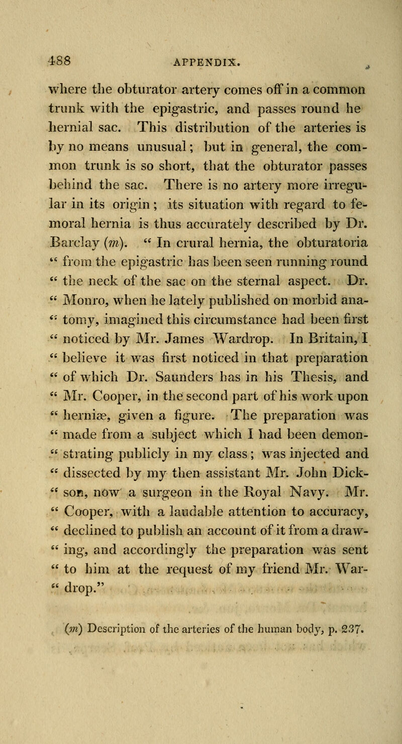 where the obturator artery comes off in a common trunk with the epigastric, and passes round he hernial sac. This distribution of the arteries is by no means unusual; but in general, the com- mon trunk is so short, that the obturator passes behind the sac. There is no artery more irregu- lar in its origin ; its situation with regard to fe*- moral hernia is thus accurately described by Dr. Barclay (m).  In crural hernia, the obturatoria  from the epigastric has been seen running round  the neck of the sac on the sternal aspect. Dr.  Monro, when he lately published on morbid ana- '• tomy, imagined this circumstance had been first  noticed by Mr. James Wardrop. In Britain, 1  believe it was first noticed in that preparation  of which Dr. Saunders has in his Thesis, and  Mr. Cooper, in the second part of his work upon  herniae, given a figure. The preparation was  made from a subject which I had been demon- . strating publicly in my class; was injected and  dissected by my then assistant Mr. John Dick-  SOB, now a surgeon in the Boyal Navy. Mr.  Cooper, with a laudable attention to accuracy,  declined to publish an account of it from a draw-  ing, and accordingly the preparation was sent  to him at the request of my friend Mr. War-  drop. , (m) Description of the arteries of the human body, p. 237.