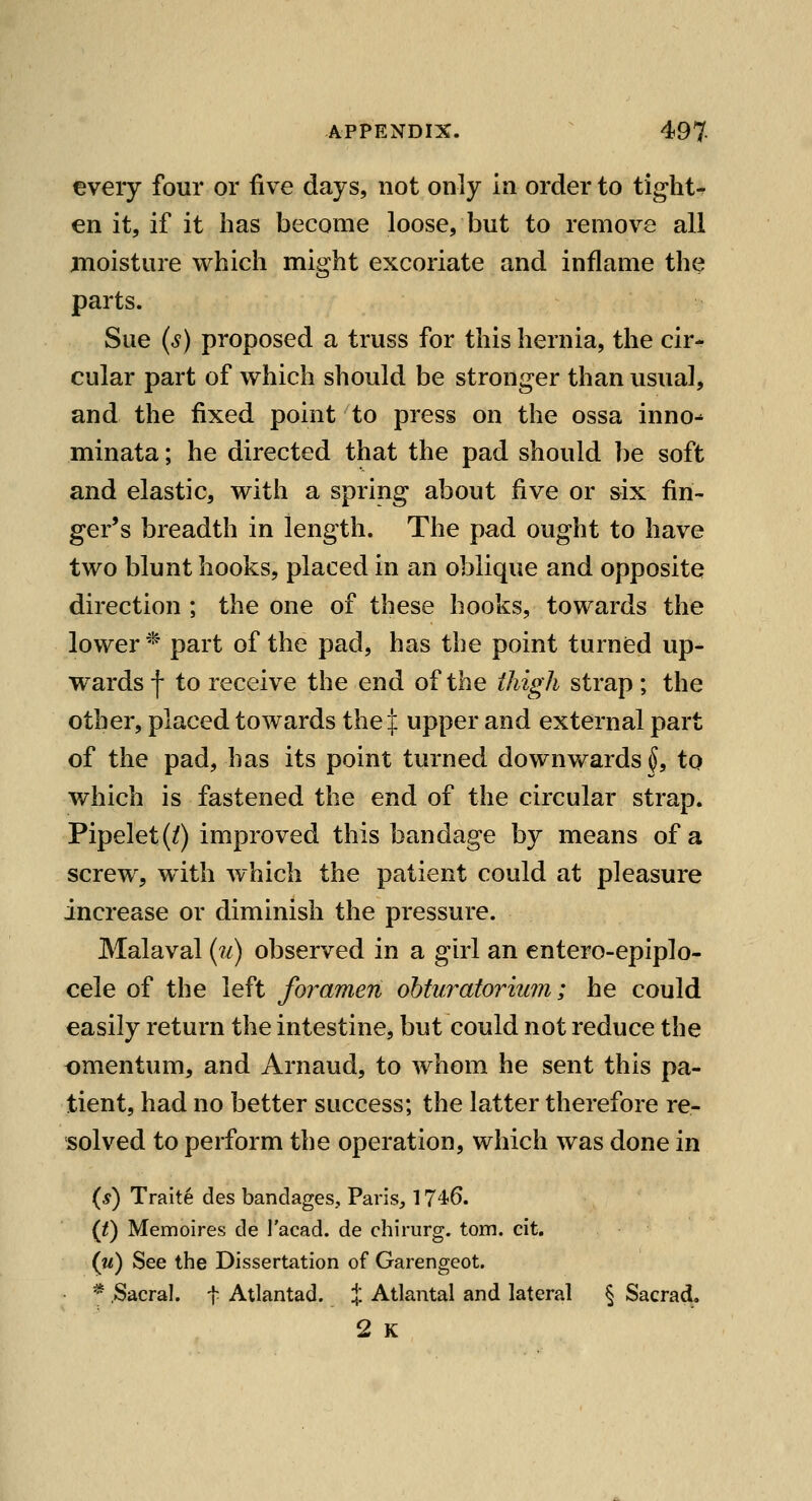 every four or five days, not only in order to tights en it, if it has become loose, but to remove all moisture which might excoriate and inflame the parts. Sue (s) proposed a truss for this hernia, the cir- cular part of which should be stronger than usual, and the fixed point to press on the ossa inno- minata; he directed that the pad should be soft and elastic, with a spring about five or six fin- ger's breadth in length. The pad ought to have two blunt hooks, placed in an oblique and opposite direction ; the one of these hooks, towards the lower'^ part of the pad, has the point turned up- wards f to receive the end of the thigh strap; the other, placed toAvards the j: upper and external part of the pad, has its point turned downwards^, to which is fastened the end of the circular strap. Pipelet(/) improved this bandage by means of a screw, w^ith which the patient could at pleasure increase or diminish the pressure. Malaval (?/) observed in a girl an entero-epiplo- cele of the left foramen ohturatorium; he could easily return the intestine, but could not reduce the omentum, and Arnaud, to whom he sent this pa- tient, had no better success; the latter therefore re- solved to perform the operation, which was done in (*) Traite des bandages, Paris, 1746. {t) Memoires de I'acad. de chirurg. torn. cit. (u) See the Dissertation of Garengeot. ^ Sacral, t Atlantad. :|: Atlanta! and lateral § Sacra^. 2 K