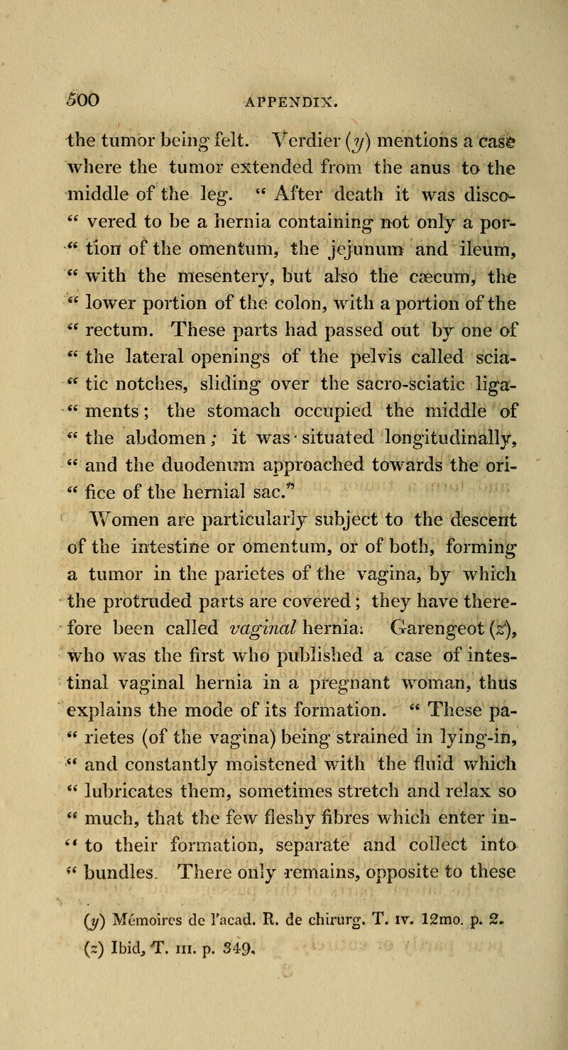 the tumor being felt. Vcrdier {y) mentions a cas^ where the tumor extended from the anus to the middle of the leg*.  After death it was disco^-  vered to be a hernia containing not only a por-  tion of the omentum, the jejunum and ileum,  with the mesentery, but also the csecum, the  lower portion of the colon, with a portion of the '^ rectum. These parts had passed out by one of '^ the lateral openings of the pelvis called scia- ^^ tic notches, sliding over the sacro-sciatic liga-  ments; the stomach occupied the middle of the abdomen; it was-situated longitudinally, and the duodenum approached towards the ori-  fice of the hernial sac.'^ Women are particularly subject to the descent of the intestine or omentum, or of both, forming a tumor in the parietes of the vagina, by which the protruded parts are covered; they have there- fore been called vaginal heYnm: Garengeot (k), who was the first who published a case of intes- tinal vaginal hernia in a pregnant woman, thiis explains the mode of its formation.  These pa-  rietes (of the vagina) being strained in lying-in,  and constantly moistened with the fluid which  lubricates them, sometimes stretch and relax so  much, that the few fleshy fibres which enter in- '* to their formation, separate and collect into *' bundles. There only remains, opposite to these (t/) Memoircs de I'acad. R. de chirurg. T. iv. 12mo. p. 2.