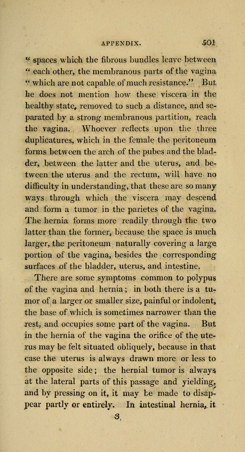 ^^ spaces which the fibrous bundles leave between  each other, the membranous parts of the vagina ^' which are not capable of much resistance. But he does not mention how these viscera in the healthy state, removed to such a distance, and se- parated by a strong membranous partition, reach the vagina. Whoever reflects upon the three duplicatures, which in the female the peritoneuni forms between the arch of the pubes and the blad- der, between the latter and the uterus, and be- tween the uterus and the rectum, will have no difficulty in understanding, that these are so many ways through which the viscera may descend and form a tumor in the parietes of the vagina. The hernia forms more readily through the two latter than the former, because the space is much larger, th^ peritoneum naturally covering a large portion of the vagina, besides the corresponding surfaces of the bladder, uterus, and intestine. There are some symptoms common to polypus of the vagina and hernia; in both there is a tur mor of a larger or smaller size, painful or indolent, the base of which is sometimes narrower than the rest, and occupies some part of the vagina. But in the hernia of the vagina the orifice of the ute- rus may be felt situated obliquely, because in that case the uterus is always drawn more or less to the opposite side; the hernial tumor is always at the lateral parts of this passage and yielding^, and by pressing on it, it may be made to disap^ pear partly ox entirely. In intestinal hernia,, it S