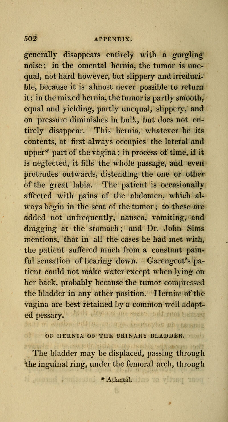 generally disappears entirely with a gurgling^ noise; in the omental hernia, the tumor is une- qual, not hard however, but slippery and irreduci- ble, because it is almost never possible to return it; in the mixed hernia, the tumor is partly smooth, equal and yielding, partly unequal, slippery, and on pressure diminishes in bulk, but does not en- tirely disappear. This hernia, whatever be its contents, at first always occupies the lateral and upper* part of the vagina; in process of time, if it is neglected, it fills the whole passage, and even protrudes outwards, distending the one or other of the great labia. The patient is occasionally affected with pains of the abdomen, which al- ways begin in the seat of the tumor; to these are added not unfrequently, nausea, vomiting, and dragging at the stomach; and Dr. John Sims mentions, that in all the cases he had met with^ the patient suffered much from a constant pain- ful sensation of bearing down. Garengeot's pa- tient could not make water except when lying on her back, probably because the tumor compressed the bladder in any other position. Hernics of the vagina are best retained by a common well adapt- ed pessary. OF HERNIA OF THE URINARY BLADDER. The bladder may be displaced, passing through the inguinal ring, under the femoral arch, through * Atlanta!.