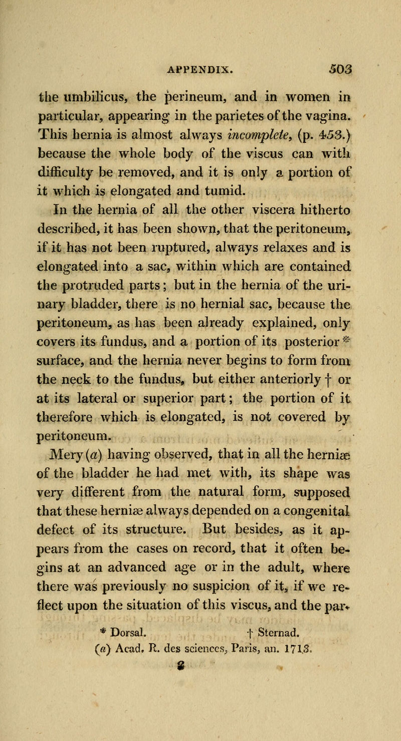 the umbilicus, the perineum, and in women in particular, appearing in theparietesof the vagina. This hernia is almost always incomplete, (p. 45S.) because the whole body of the viscus can with difficulty be removed, and it is only a portion of it which is elongated and tumid. In the hernia of all the other viscera hitherto described, it has been shown, that the peritoneum, if it has not been ruptured, always relaxes and is elongated into a sac, within which are contained the protruded parts; but in the hernia of the uri- nary bladder, there is no hernial sac, because the peritoneum, as has been already explained, only covers its fundus, and a portion of its posterior * surface, and the hernia never begins to form from the neck to the fundus, but either anteriorly f or at its lateral or superior part; the portion of it therefore which is elongated, is not covered by peritoneum, Mery (a) having observed, that in all the herniae of the bladder he had met with, its shape was very different from the natural form, supposed that these herniae always depended on a congenital defect of its structure. But besides, as it ap- pears from the cases on record, that it often be- gins at an advanced age or in the adult, where there was previously no suspicion of it, if we re- flect upon the situation of this viscus, and the paiv * Dorsal. f Sternad. (a) Acad. II. des sciences^ Paris, an. 171,S,