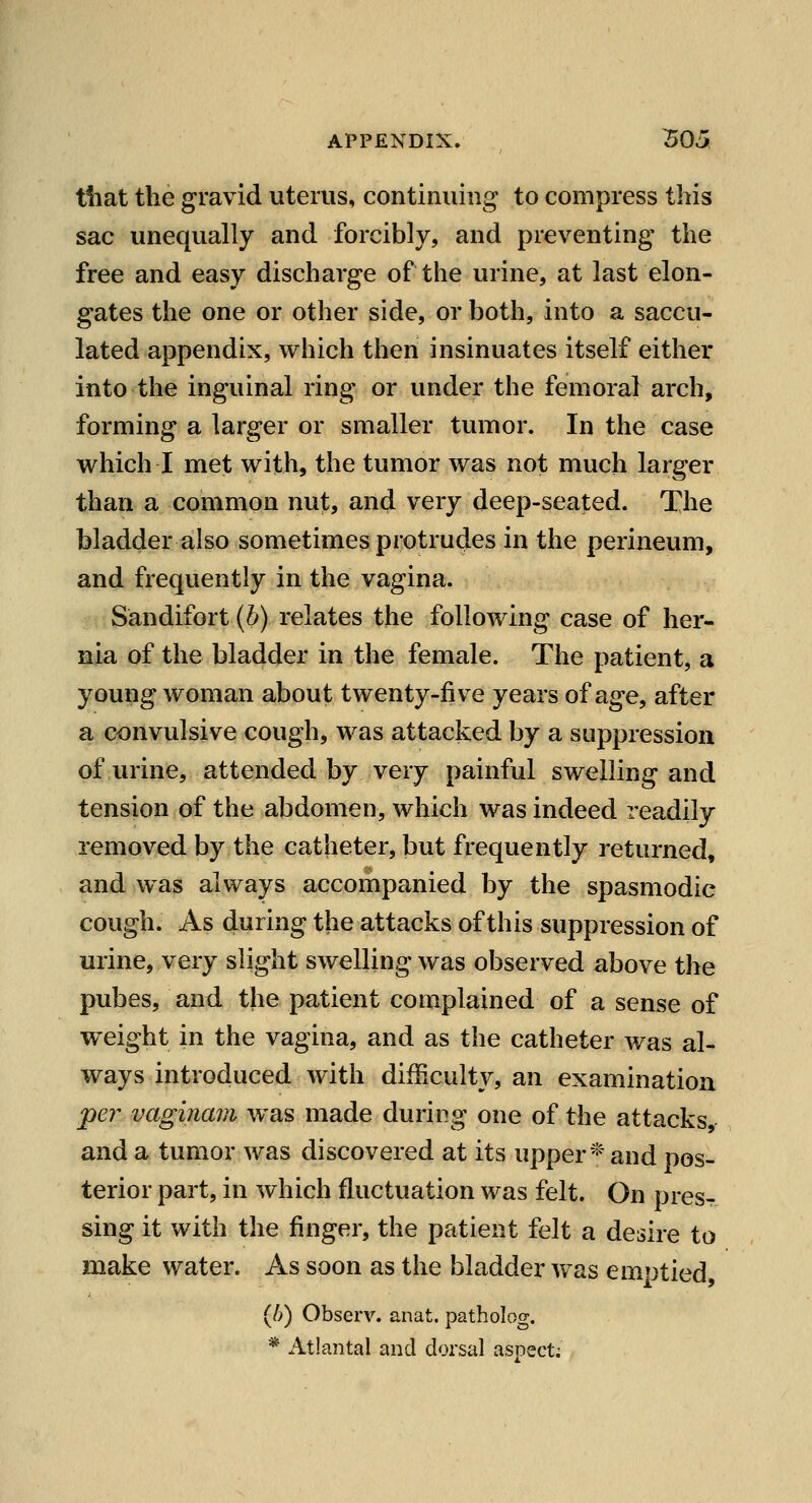 tiiat the gravid uterus, continuing to compress this sac unequally and forcibly, and preventing the free and easy discharge of the urine, at last elon- gates the one or other side, or both, into a saccu- lated appendix, which then insinuates itself either into the inguinal ring or under the femoral arch, forming a larger or smaller tumor. In the case which I met with, the tumor was not much larger than a common nut, and very deep-seated. The bladder also sometimes protrudes in the perineum, and frequently in the vagina. Sandifort {b) relates the following case of her- nia of the bladder in the female. The patient, a young woman about twenty-five years of age, after a convulsive cough, was attacked by a suppression of urine, attended by very painful swelling and tension of the abdomen, which was indeed readily removed by the catheter, but frequently returned, and was always accompanied by the spasmodic cough. As during the attacks of this suppression of urine, very slight swelling was observed above the pubes, and the patient complained of a sense of weight in the vagina, and as the catheter was al- ways introduced with difficulty, an examination pe7^ vaginam was made during one of the attacks, and a tumor was discovered at its upper* and pos- terior part, in which fluctuation was felt. On pres- sing it with the finger, the patient felt a desire to make water. As soon as the bladder was emptied, (/?) Observ. anat. patholog. * Atlantal and dorsal aspect;