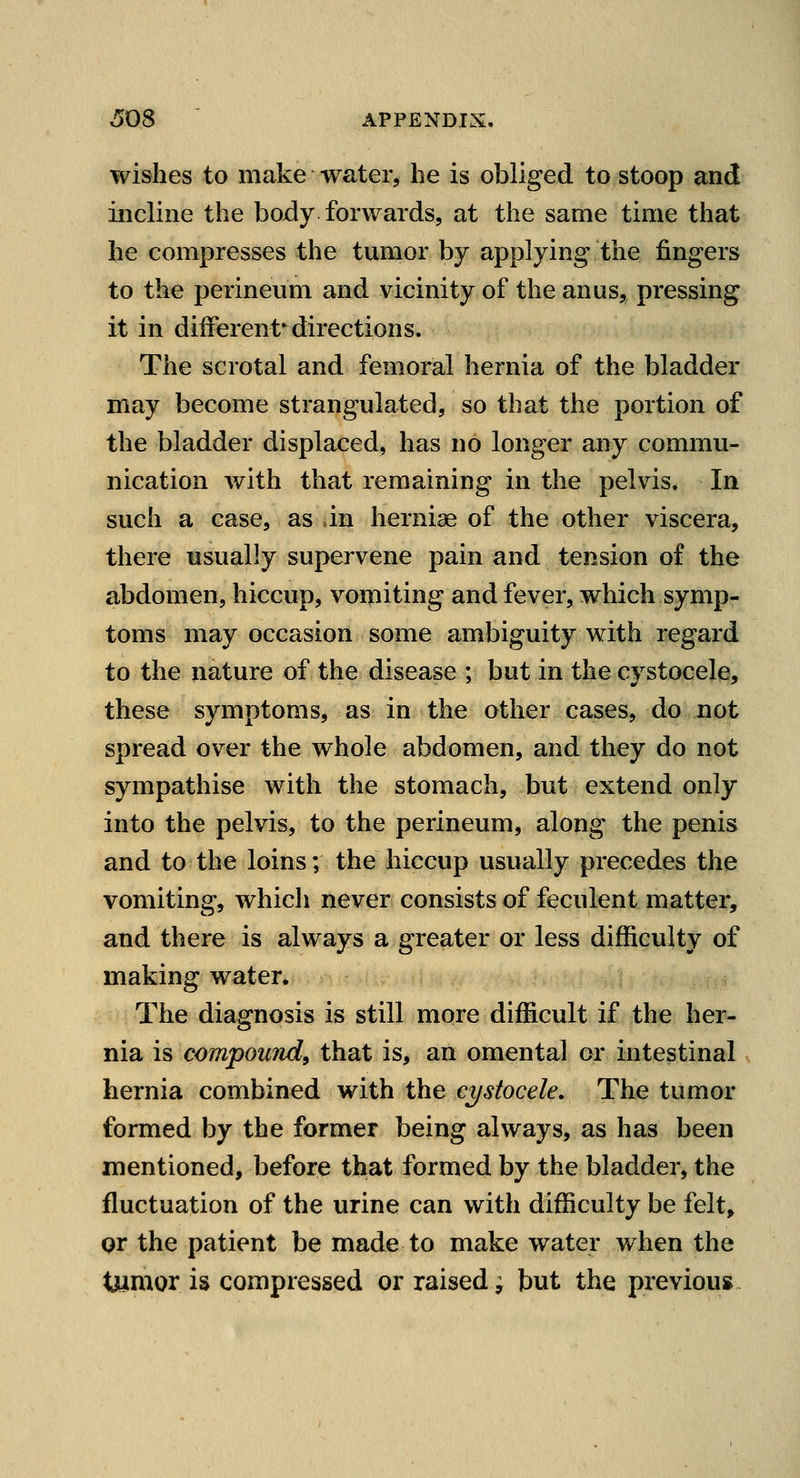 wishes to make water, he is obliged to stoop and incline the body forwards, at the same time that he compresses the tumor by applying the fingers to the perineum and vicinity of the anus,, pressing it in different^directions. The scrotal and femoral hernia of the bladder may become strangulated, so that the portion of the bladder displaced, has no longer any commu- nication with that remaining in the pelvis. In such a case, as in hernise of the other viscera, there usually supervene pain and tension of the abdomen, hiccup, vomiting and fever, which symp- toms may occasion some ambiguity with regard to the nature of the disease ; but in the cystocele, these symptoms, as in the other cases, do not spread over the whole abdomen, and they do not sympathise with the stomach, but extend only into the pelvis, to the perineum, along the penis and to the loins; the hiccup usually precedes the vomiting, which never consists of feculent matter, and there is always a greater or less difficulty of making water. The diagnosis is still more difficult if the her- nia is compound, that is, an omental or intestinal hernia combined with the cystocele. The tumor formed by the former being always, as has been mentioned, before that formed by the bladder, the fluctuation of the urine can with difficulty be felt, Qr the patient be made to make water when the tjyimor is compressed or raised; but the previous