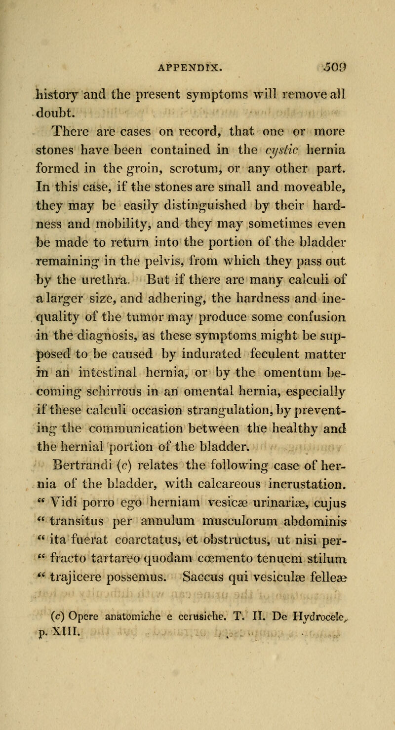 history and the present symptoms will remove all doubt. There are cases on record, that one or more stones have been contained in the cystic hernia formed in the groin, scrotum, or any other part. In this case, if the stones are small and moveable, they may be easily distinguished by their hard- ness and mobility, and they may sometimes even be made to return into the portion of the bladder remaining in the pelvis, from which they pass out by the urethra. But if there are many calculi of a larger size, and adhering, the hardness and ine- quality of the tumor may produce some confusion in the diagnosis, as these symptoms might be sup- posed to be caused by indurated feculent matter in an intestinal hernia, or by the omentum be- coming schirrous in an omental hernia, especially if these calculi occasion strangulation, by prevent- ing the communication between the healthy and the hernial portion of the bladder. •^- Bertrandi (c) relates the following case of her- nia of the bladder, with calcareous incrustation, -^ Vidi porro ego herniam vesicae urinarise, cujus ** transitus per annulum musculorum abdominis  ita fuerat coarctatus, et obstructus, ut nisi per- *^ fracto tartareo quodam coemento tenuem stilum ** trajicere possemus. Saccus qui vesiculae felleae (c) Opere anatomiche e ceiusiche. T. II. De Hydrocele^ p. XIII. _ •.....,...