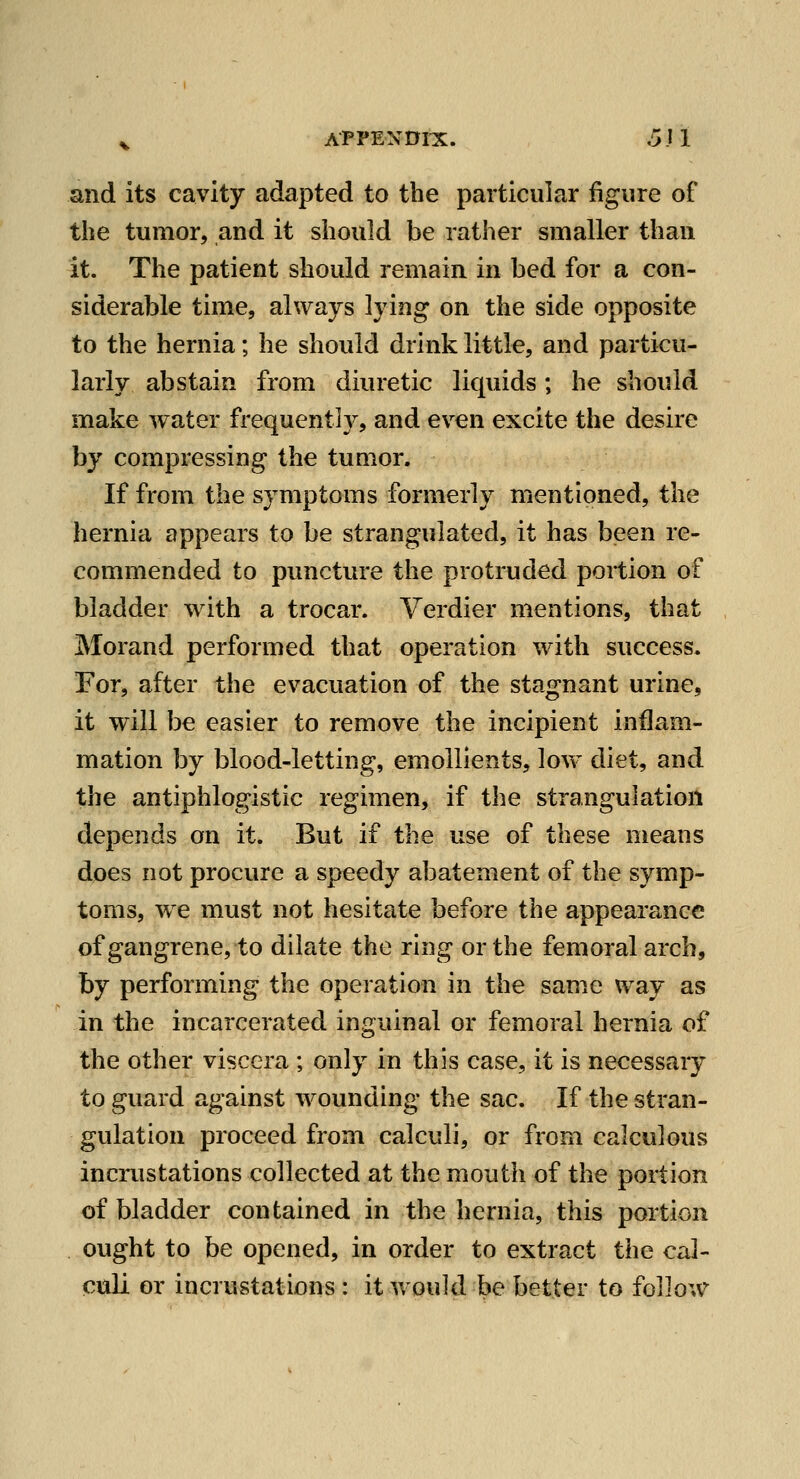 and its cavity adapted to the particular figure of the tumor, and it should be rather smaller than it. The patient should remain in bed for a con- siderable time, always lying on the side opposite to the hernia; he should drink little, and particu- larly abstain from diuretic liquids; he should make water frequent!}^, and ev^en excite the desire by compressing the tumor. If from the symptoms formerly mentioned, the hernia appears to be strangulated, it has been re- commended to puncture the protruded portion of bladder with a trocar. Verdier mentions, that Morand performed that operation with success. For, after the evacuation of the stagnant urine, it will be easier to remove the incipient inflam- mation by blood-letting, emollients, low diet, and the antiphlogistic regimen, if the strangulation depends on it. But if the use of these means does not procure a speedy abatement of the symp- toms, w^e must not hesitate before the appearance of gangrene, to dilate the ring or the femoral arch, hy performing the operation in the same way as in the incarcerated inguinal or femoral hernia of the other viscera ; only in this case, it is necessary to guard against wounding the sac. If the stran- gulation proceed from calculi, or from calculous incrustations collected at the mouth of the portion of bladder contained in the hernia, this portion ought to be opened, in order to extract the cal- culi or incrustations : it would be better to follow