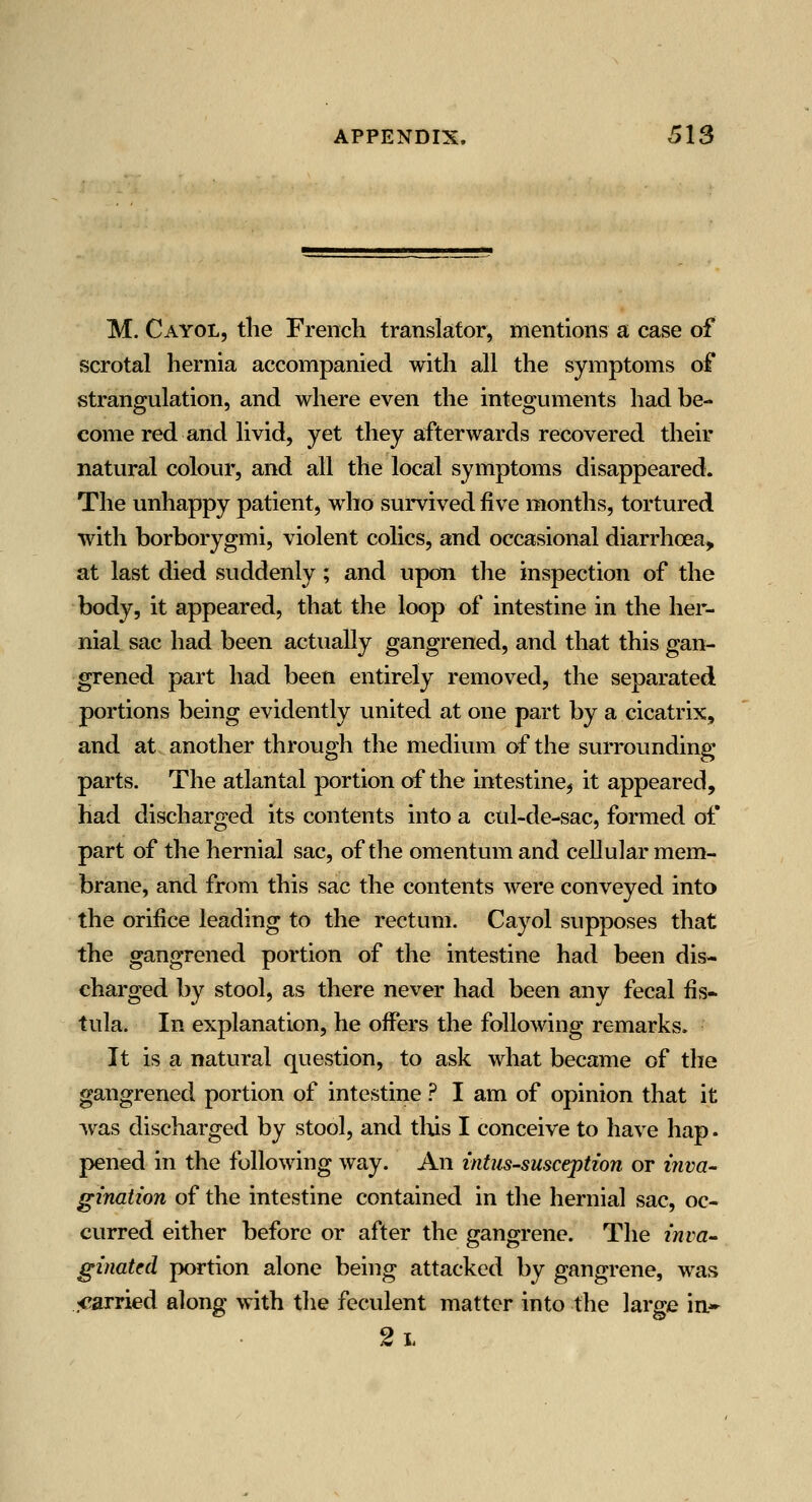 M. Cayol, the French translator, mentions a case of scrotal hernia accompanied with all the symptoms of strangulation, and where even the inteo^uments had be- come red and livid, yet they afterwards recovered their natural colour, and all the local symptoms disappeared. The unhappy patient, who survived five months, tortured with borborygmi, violent colics, and occasional diarrhoea, at last died suddenly ; and upon the inspection of the body, it appeared, that the loop of intestine in the her- nial sac had been actually gangrened, and that this gan- grened part had been entirely removed, the separated portions being evidently united at one part by a cicatrix, and at another through the medium of the surrounding parts. The atlantal portion of the intestine, it appeared, had discharged its contents into a cul-de-sac, formed of part of the hernial sac, of the omentum and cellular mem- brane, and from this sac the contents were conveyed into the orifice leading to the rectum. Cayol supposes that the gangrened portion of the intestine had been dis- charged by stool, as there never had been any fecal fis* tula. In explanation, he offers the following remarks. It is a natural question, to ask what became of the gangrened portion of intestine ? I am of opinion that it was discharged by stool, and tins I conceive to have hap. pened in the following way. An mtus-susception or ijiva- ginaiion of the intestine contained in the hernial sac, oc- curred either before or after the gangrene. The zwra- gmatfd portion alone being attacked by gangrene, was carried along with the feculent matter into the large in* 2l