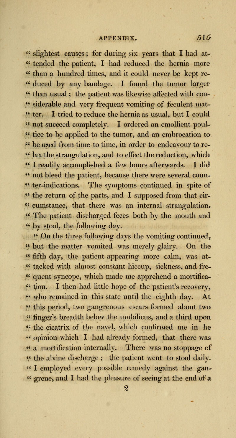 *' slightest causes; for daring six years that I had at-  tended the patient, I had reduced the hernia more '' than a hundred times, and it could never be kept re-  duced by any bandage. I found the tumor larger *' than usual; the patient was likewise affected with con-  siderable and very frequent vomiting of feculent mat- *' ter. I tried to reduce the hernia as usual, but I could '' not succeed completely. I ordered an emollient poul- *' tice to be applied to the tumor, and an embrocation to '' be used from time to time, in order to endeavour to re- *' lax the strangulation, and to effect the reduction, which *' I readily accomplished a few hours afterwards. I did *' not bleed the patient, because there were several coun- '' ter-indications. The symptoms continued in spite of '' the return of the parts, and I supposed from that cir-  cunistance, that there was an internal strangulation. *' The patient discharged feces both by the mouth and ^' by stool, the following day, '' On the three following days the vomiting continued,. '/ but the matter vomited was merely glairy. On the '' fifth day, the patient appearing more calm, was at- f tacked with almost constant hiccup, sickness, and fre- /« quent syncope, which made me apprehend a mortifica-' 5' tion. I then had little hope of the patient's recovery, ^' who remained in this state until the eighth day. At '' this period, two gangrenous escars formed about two '' finger's breadth below the umbilicus, and a third upon *' the cicatrix of the navel, which confirmed me in he  opinion which I had already formed, that there was ^< a mortification internally. There was no stoppage of <* the alvine discliarge ; the patient went to stool daily. ^' I employed every possible remedy against the gan-  grene, and I had the pleasure of seeing at the end of a 2