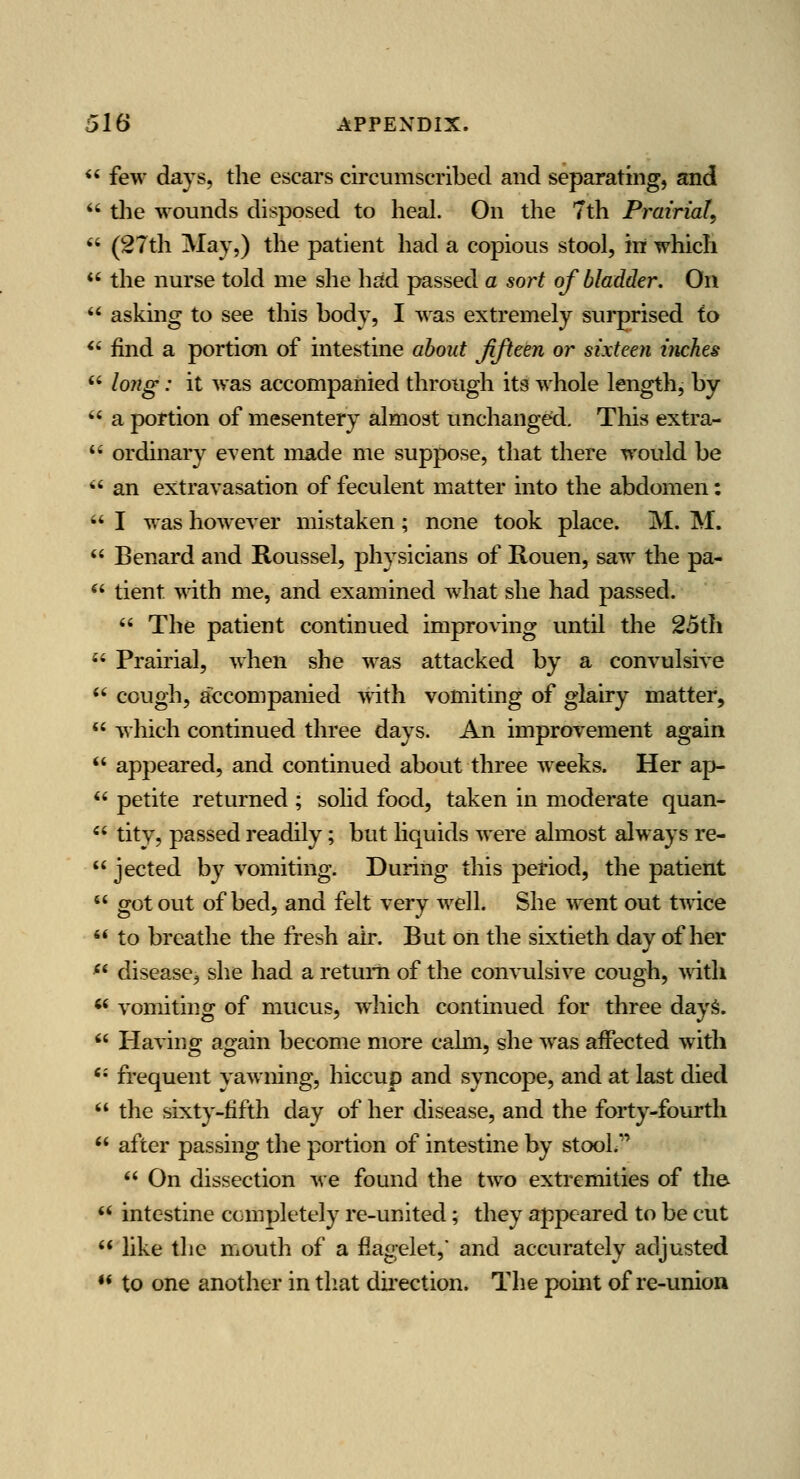  few days, the escars circumscribed and separating, and  tlie wounds disposed to heal. On the 7th Prairial,  (27th May,) the patient had a copious stool, in which  the nurse told me she had passed a sort of bladder. On  asking to see this body, I was extremely surprised to <' find a portion of intestine about Jifteen or sixteen inches  lo?2g: it was accompanied through its whole length, by  a portion of mesentery almost unchanged. This extra-  ordinary event made me suppose, that there would be *' an extravasation of feculent matter into the abdomen:  I was however mistaken; none took place. M. M.  Benard and Roussel, physicians of Rouen, saw the pa- ^' tient ynth me, and examined what she had passed.  The patient continued improving until the 25th  Prairial, when she was attacked by a convulsive  cough, accompanied with vomiting of gla'u'y matter,  which continued three days. An improvement again  appeared, and continued about three weeks. Her ap-  petite returned ; solid food, taken in moderate quan- '' tity, passed readily; but hquids were almost always re-  jected by vomiting. During this period, the patient  got out of bed, and felt very well. She went out t-v^-ice '* to breathe the fresh air. But on the sixtieth day of her ^* disease, she had a return of the convulsive cough, >\dth '' vomiting of mucus, which continued for three dayS.  Having again become more calm, she was affected with ** frequent yawning, hiccup and syncope, and at last died  the sixty-fifth day of her disease, and the forty-fourth  after passing the portion of intestine by stool.  On dissection we found the two extremities of the *' intestine completely re-united; they appeared to be cut  like the mouth of a fiagelet,' and accurately adjusted •* to one another in tliat direction. The pomt of re-union