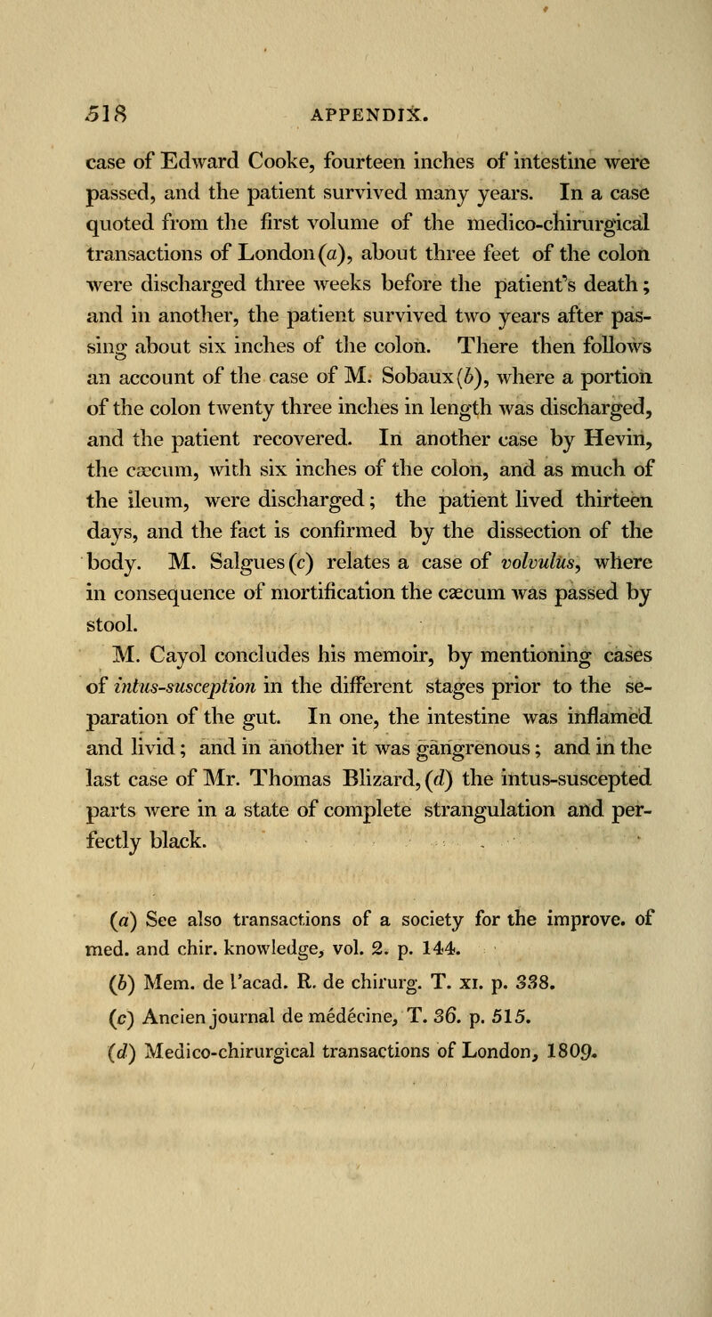 SJ^ APPENDIJC. case of Edward Cooke, fourteen inches of intestine were passed, and the patient survived many years. In a case quoted from the first volume of the medico-chirurgical transactions of London (a), about three feet of the colon were discharged three weeks before the patient's death; and in another, the patient survived two years after pas- sino; about six inches of the colon. There then follows an account of the case of M. Sobaux(6), where a portion of the colon twenty three inches in length was discharged, and the patient recovered. In another case by Heviri, the csecum, with six inches of the colon, and as much of the ileum, were discharged; the patient lived thirteen days, and the fact is confirmed by the dissection of the body. M. Salgues(c) relates a case of volvulus, where in consequence of mortification the caecum was passed by stool. M. Cayol concludes his memoir, by mentioning cases of intussusception in the different stages prior to the se- j)aration of the gut. In one, the intestine was inflamed and livid; and in another it was gangrenous; and in the last case of Mr. Thomas Blizard, (d) the intus-suscepted parts were in a state of complete strangulation and per- fectly black. , («) See also transactions of a society for the improve, of med. and chir. knowledge, vol. 2. p. 144. {h) Mem. de I'acad. R. de chirurg. T. xi. p. S38. (£?) Ancien journal de medecine/T. SQ. p. 515. (d) Medico-chirurgical transactions of London^ I8O9.