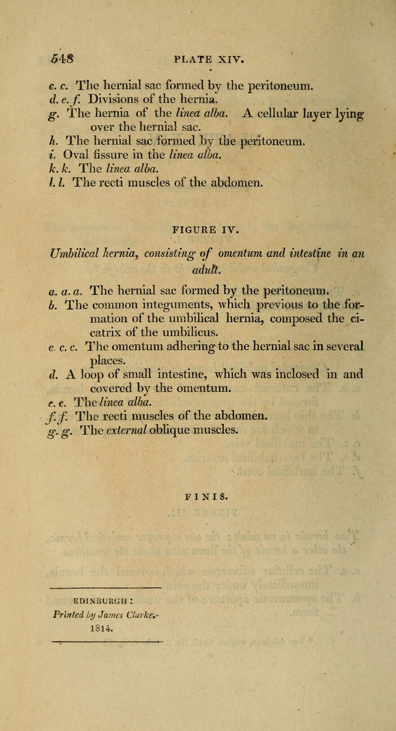 e. c. The hernial sac formed by the peritoneum. d. e. f. Divisions of the hernia. g. The hernia of the liriea alba. A cellular Jayer lying over the hernial sac. h. The hernial sac formed by the peritoneum. 2. Oval fissure in the linea alba. k. k. The linea alba. I. L The recti muscles of the abdomen. FIGURE IV. Umbilical hernia, consisting of omentum and intestine in an adult. a. a. a. The hernial sac formed by the peritoneum. h. The common integuments, which previous to the for- mation of the umbilical hernia, composed the ci- catrix of the umbilicus. e c. c. The omentum adhering to the hernial sac in several places. d. A loop of small intestine, which was inclosed in and covered by the omentum. e. e. The linea alba. f.f. The recti muscles of the abdomen. g, g. The external oblique muscles. FINIS. EDINRUUGH : Printed by James Clarke,' 1814.