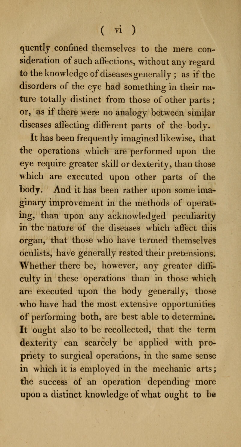 quently confined themselves to the mere con- sideration of such affections, without any regard to the knowledge of diseases generally; as if the disorders of the eye had something in their na- ture totally distinct from those of other parts; or, as if there were no analogy between similar diseases affecting different parts of the body. It has been frequently imagined likewise, that the operations which are performed upon the eye require greater skill or dexterity, than those which are executed upon other parts of the body. And it has been rather upon some ima- ginary improvement in the methods of operat- ing, than upon any acknowledged peculiarity in the nature of the diseases which affect this organ, that those who have termed themselves oculists, have generally rested their pretensions. Whether there be, however, any greater diffi- culty in these operations than in those which are executed upon the body generally, those who have had the most extensive opportunities of performing both, are best able to determine. It ought also to be recollected, that the term dexterity can scarcely be applied with pro- priety to surgical operations, in the same sense in which it is employed in the mechanic arts; the success of an operation depending more upon a distinct knowledge of what ought to be