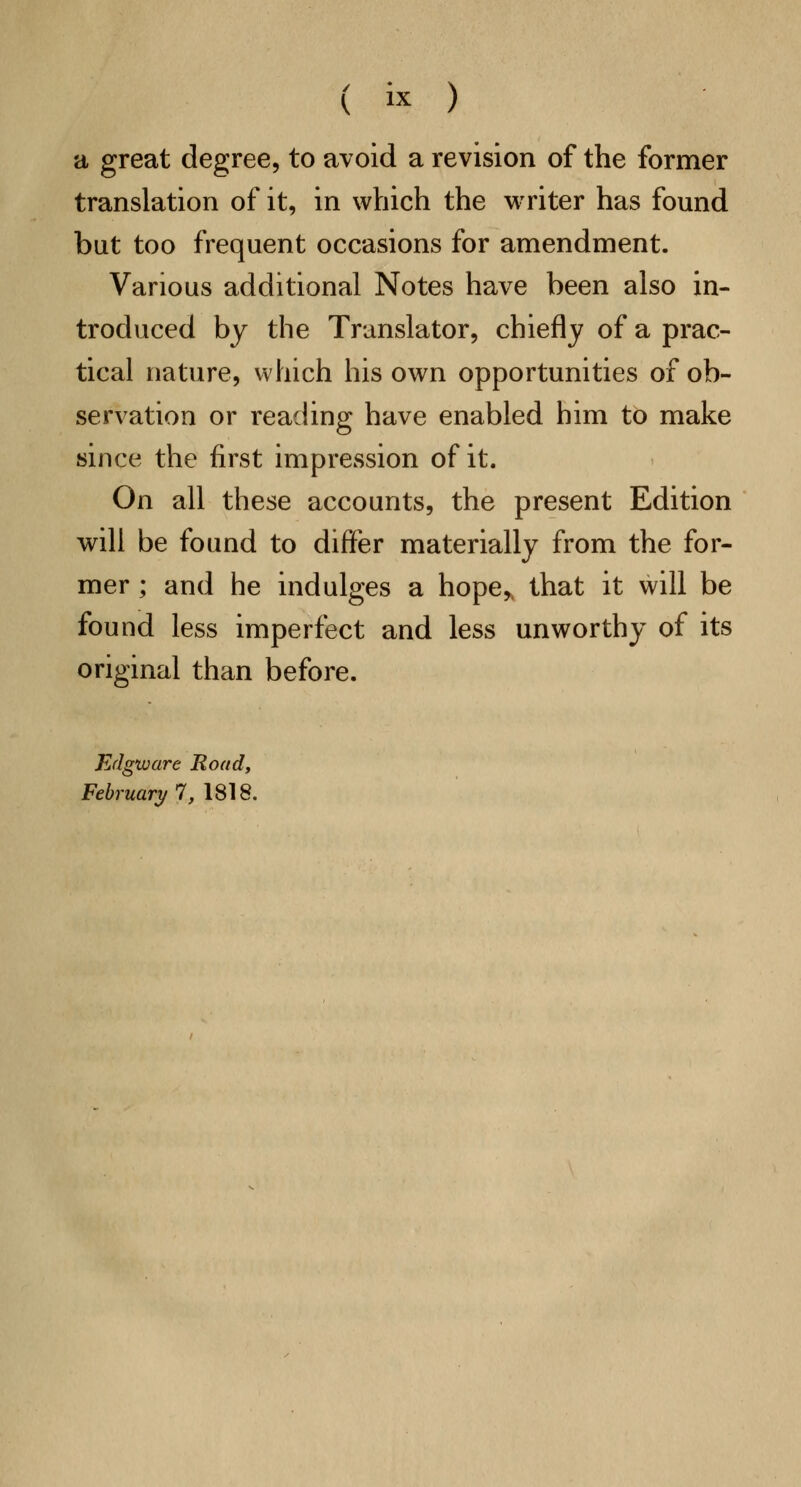 a great degree, to avoid a revision of the former translation of it, in which the writer has found but too frequent occasions for amendment. Various additional Notes have been also in- troduced by the Translator, chiefly of a prac- tical nature, which his own opportunities of ob- servation or reading have enabled him to make since the first impression of it. On all these accounts, the present Edition will be found to differ materially from the for- mer ; and he indulges a hope,, that it will be found less imperfect and less unworthy of its original than before. Edgtuare Road, February 1, 1818.