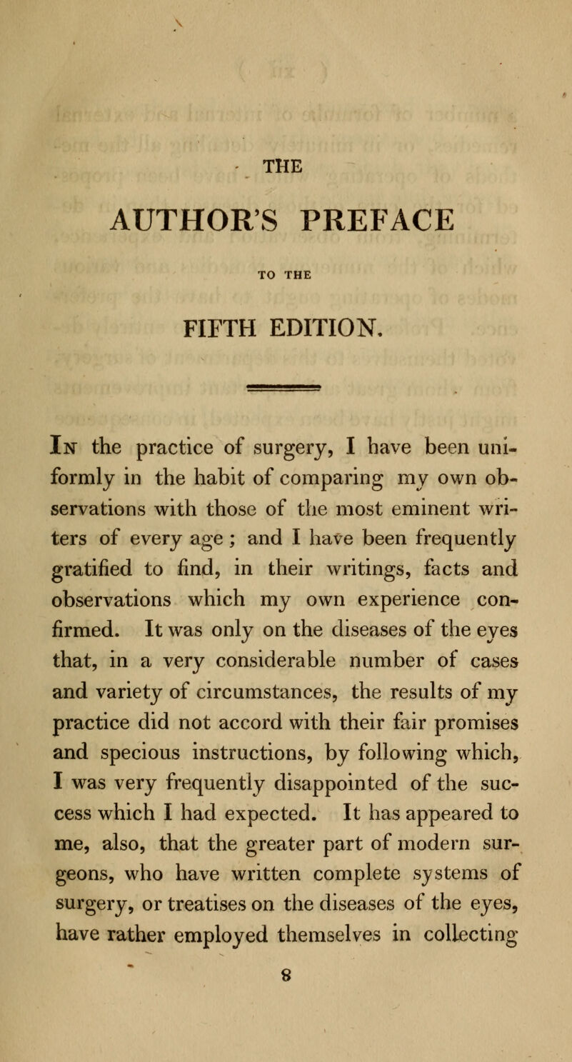 AUTHORS PREFACE TO THE FIFTH EDITION. In the practice of surgery, I have been uni- formly in the habit of comparing my own ob- servations with those of the most eminent wri- ters of every age; and I have been frequently gratified to find, in their writings, facts and observations which my own experience con- firmed. It was only on the diseases of the eyes that, in a very considerable number of cases and variety of circumstances, the results of my practice did not accord with their fair promises and specious instructions, by following which, I was very frequently disappointed of the suc- cess which I had expected. It has appeared to me, also, that the greater part of modern sur- geons, who have written complete systems of surgery, or treatises on the diseases of the eyes, have rather employed themselves in collecting 8