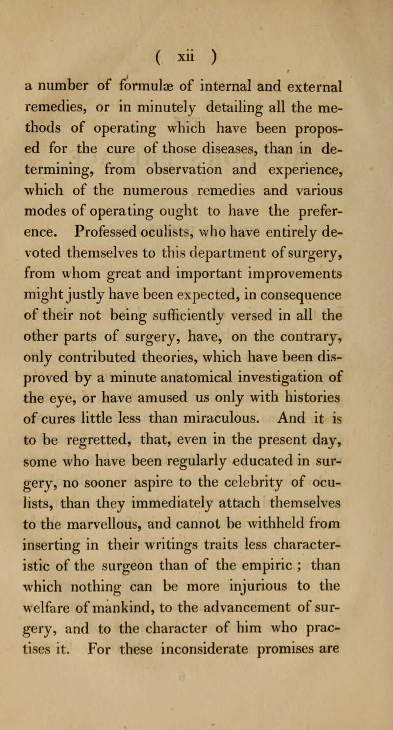 a number of formulae of internal and external remedies, or in minutely detailing all the me- thods of operating which have been propos- ed for the cure of those diseases, than in de- termining, from observation and experience, which of the numerous remedies and various modes of operating ought to have the prefer- ence. Professed oculists, who have entirely de- voted themselves to this department of surgery, from whom great and important improvements might justly have been expected, in consequence of their not being sufficiently versed in all the other parts of surgery, have, on the contrary, only contributed theories, which have been dis- proved by a minute anatomical investigation of the eye, or have amused us only with histories of cures little less than miraculous. And it is to be regretted, that, even in the present day, some who have been regularly educated in sur- gery, no sooner aspire to the celebrity of ocu- lists, than they immediately attach themselves to the marvellous, and cannot be withheld from inserting in their writings traits less character- istic of the surgeon than of the empiric ; than which nothing can be more injurious to the welfare of mankind, to the advancement of sur- gery, and to the character of him who prac- tises it. For these inconsiderate promises are