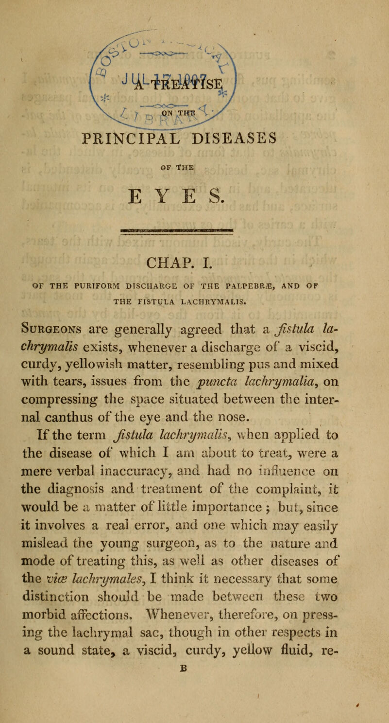 PRINCIPAL DISEASES OF THE EYES. CHAP. I. OF THE PUR1FORM DISCHARGE OF THE PALPEBRffi, AND OF THE FISTULA LACHRYMALIS. Surgeons are generally agreed that a fistula la- chrymalis exists, whenever a discharge of a viscid, curdy, yellowish matter, resembling pus and mixed with tears, issues from the puncta lachrymalia, on compressing the space situated between the inter- nal canthus of the eye and the nose. If the term fistula lachrymalis^ when applied to the disease of which I am about to treat, were a mere verbal inaccuracy, and had no influence on the diagnosis and treatment of the complaint, it would be a matter of little importance ; but, since it involves a real error, and one which may easily mislead the young surgeon, as to the nature and mode of treating this, as well as other diseases of the viae lachrymales, I think it necessary that some distinction should be made between these two morbid affections, Whenever, therefore, on press- ing the lachrymal sac, though in other respects in a sound state, a viscid, curdy, yellow fluid, re- B