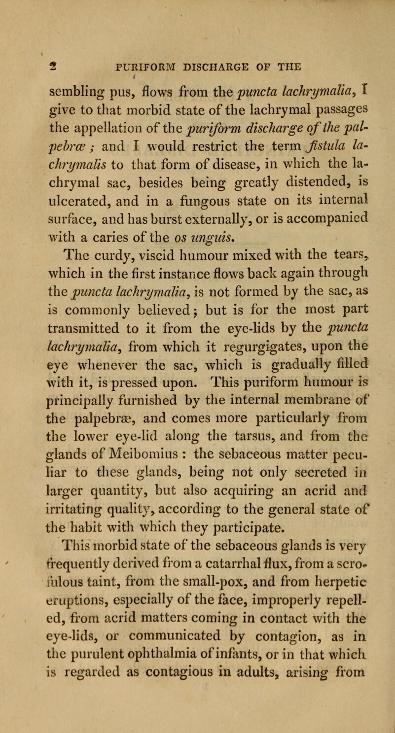 sembling pus, flows from the pancta lachrymalia, I give to that morbid state of the lachrymal passages the appellation of the puriform discharge of the pal- pebral ; and I would restrict the term Jistula la- chrymalis to that form of disease, in which the la- chrymal sac, besides being greatly distended, is ulcerated, and in a fungous state on its internal surface, and has burst externally, or is accompanied with a caries of the os unguis. The curdy, viscid humour mixed with the tears, which in the first instance flows back again through the puncta lachrymalia, is not formed by the sac, as is commonly believed; but is for the most part transmitted to it from the eye-lids by the puncta lachrymalia, from which it regurgigates, upon the eye whenever the sac, which is gradually filled with it, is pressed upon. This puriform humour is principally furnished by the internal membrane of the palpebral, and comes more particularly from the lower eye-lid along the tarsus, and from the glands of Meibomius : the sebaceous matter pecu- liar to these glands, being not only secreted in larger quantity, but also acquiring an acrid and irritating quality, according to the general state of the habit with which they participate. This morbid state of the sebaceous glands is very frequently derived from a catarrhal flux, from a scro- fulous taint, from the small-pox, and from herpetic eruptions, especially of the face, improperly repell- ed, from acrid matters coming in contact with the eye-lids, or communicated by contagion, as in the purulent ophthalmia of infants, or in that which is regarded as contagious in adults, arising from