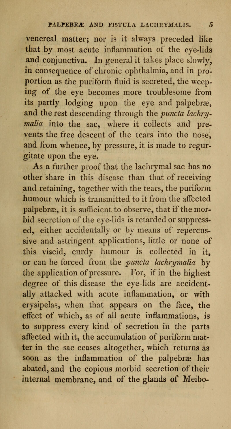 venereal matter; nor is it always preceded like that by most acute inflammation of the eye-lids and conjunctiva. In general it takes place slowly, in consequence of chronic ophthalmia, and in pro- portion as the purifbrm fluid is secreted, the weep- ing of the eye becomes more troublesome from its partly lodging upon the eye and palpebral, and the rest descending through the puncta lachry- malia into the sac, where it collects and pre- vents the free descent of the tears into the nose, and from whence, by pressure, it is made to regur- gitate upon the eye. As a further proof that the lachrymal sac has no other share in this disease than that of receiving and retaining, together with the tears, the puriform humour which is transmitted to it from the affected palpebral, it is sufficient to observe, that if the mor- bid secretion of the eye-lids is retarded or suppress- ed, either accidentally or by means of repercus- sive and astringent applications, little or none of this viscid, curdy humour is collected in it, or can be forced from the puncta lachrymalia by the application of pressure. For, if in the highest degree of this disease the eye-lids are accident- ally attacked with acute inflammation, or with erysipelas, when that appears on the face, the effect of which, as of all acute inflammations, is to suppress every kind of secretion in the parts affected with it, the accumulation of puriform mat- ter in the sac ceases altogether, which returns as soon as the inflammation of the palpebral has abated, and the copious morbid secretion of their internal membrane, and of the glands of Meibo-