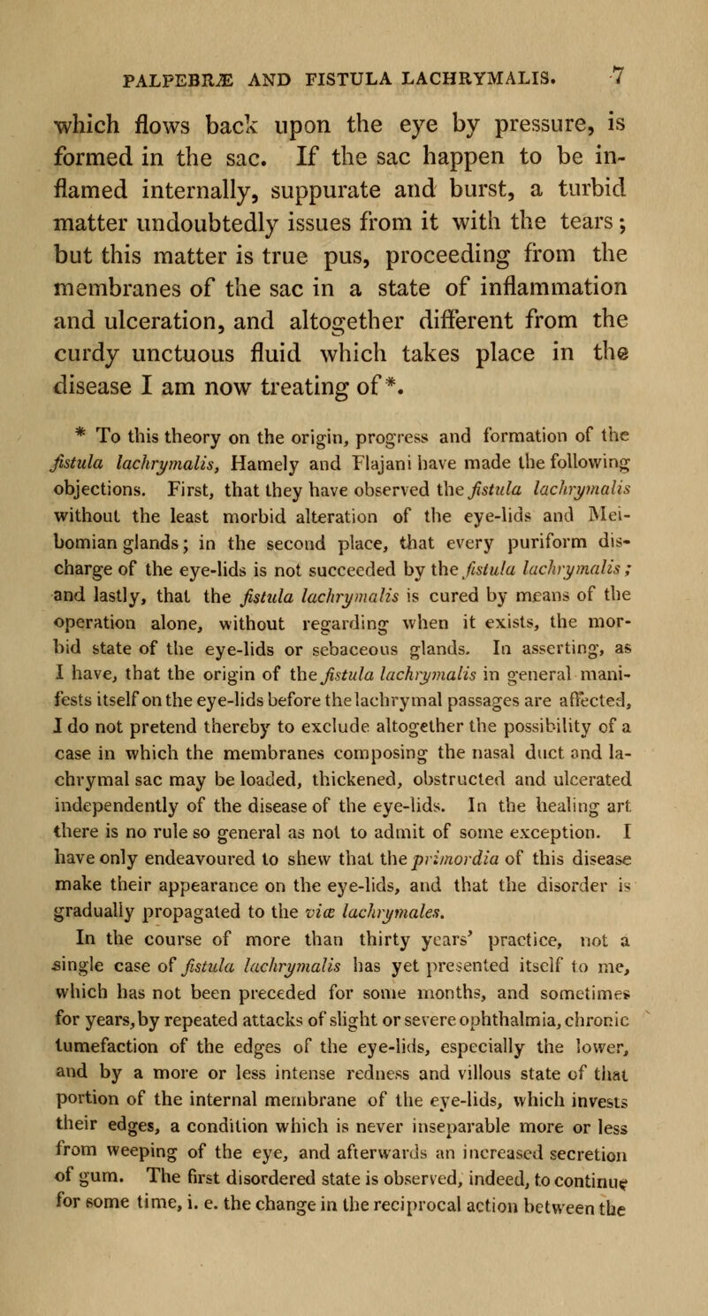 which flows back upon the eye by pressure, is formed in the sac. If the sac happen to be in- flamed internally, suppurate and burst, a turbid matter undoubtedly issues from it with the tears; but this matter is true pus, proceeding from the membranes of the sac in a state of inflammation and ulceration, and altogether different from the curdy unctuous fluid which takes place in the disease I am now treating of*. * To this theory on the origin, progress and formation of the fistula lachrymalis, Hamely and Flajani have made the following objections. First, that they have observed the fistula lachrymalis without the least morbid alteration of the eye-lids and Mei- bomian glands; in the second place, that every puriform dis- charge of the eye-lids is not succeeded by the fistula lachrymalis ; and lastly, that the fistula lachrymalis is cured by means of the operation alone, without regarding when it exists, the mor- bid state of the eye-lids or sebaceous glands. In asserting, as I have, that the origin of the fistula lachrymalis in general mani- fests itself on the eye-lids before the lachrymal passages are affected, I do not pretend thereby to exclude altogether the possibility of a case in which the membranes composing the nasal duct and la- chrymal sac may be loaded, thickened, obstructed and ulcerated independently of the disease of the eye-lids. In the healing art there is no rule so general as not to admit of some exception. I have only endeavoured to shew that the primordia of this disease make their appearance on the eye-lids, and that the disorder is gradually propagated to the via lachrymales. In the course of more than thirty years' practice, not a .single case of fistula lachrymalis has yet presented itself to me, which has not been preceded for some months, and sometime* for years, by repeated attacks of slight or severe ophthalmia, chronic tumefaction of the edges of the eye-lids, especially the lower, and by a more or less intense redness and villous state of that portion of the internal membrane of the eye-lids, which invests their edges, a condition which is never inseparable more or less from weeping of the eye, and afterwards an increased secretion of gum. The first disordered state is observed, indeed, to continue for some time, i. e. the change in the reciprocal action between the