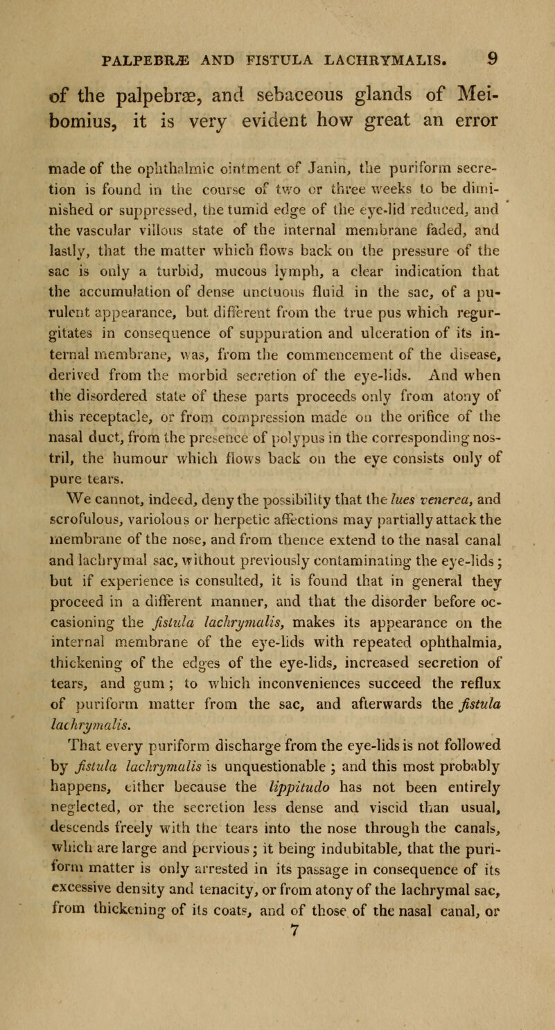 of the palpebrae, and sebaceous glands of Mei- bomius, it is very evident how great an error made of the ophthalmic ointment of Janin, the puriform secre- tion is found in the course of two or three weeks to be dimi- nished or suppressed, the tumid edge of the eye-lid reduced, and the vascular villous state of the internal membrane faded, and lastly, that the matter which flows back on the pressure of the sac is only a turbid, mucous lymph, a clear indication that the accumulation of dense unctuous fluid in the sac, of a pu- rulent appearance, but different from the true pus which regur- gitates in consequence of suppuration and ulceration of its in- ternal membrane, was, from the commencement of the disease, derived from the morbid secretion of the eye-lids. And when the disordered state of these parts proceeds only from atony of this receptacle, or from compression made on the orifice of the nasal duct, from the presence of polypus in the corresponding nos- tril, the humour which flows back on the eye consists only of pure tears. We cannot, indeed, deny the possibility that the lues venerea, and scrofulous, variolous or herpetic affections may partially attack the membrane of the nose, and from thence extend to the nasal canal and lachrymal sac, without previously contaminating the eye-lids; but if experience is consulted, it is found that in general they proceed in a different manner, and that the disorder before oc- casioning the fistula laclirymalis, makes its appearance on the internal membrane of the eye-lids with repeated ophthalmia, thickening of the edges of the eye-lids, increased secretion of tears, and gum; to which inconveniences succeed the reflux of puriform matter from the sac, and afterwards the fistula lachrymalis. That every puriform discharge from the eye-lids is not followed by fistula lachrymalis is unquestionable ; and this most probably happens, either because the lippitudo has not been entirely neglected, or the secretion less dense and viscid than usual, descends freely with the tears into the nose through the canals, which are large and pervious; it being indubitable, that the puri- form matter is only arrested in its passage in consequence of its excessive density and tenacity, or from atony of the lachrymal sac, from thickening of its coats, and of those of the nasal canal, or 7