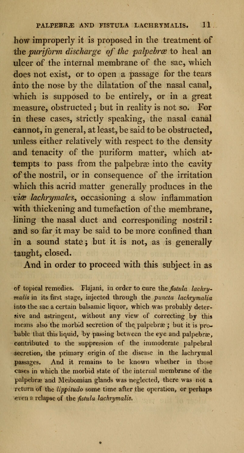 how improperly it is proposed in the treatment of the pariform discharge of the palpebrce to heal an ulcer of the internal membrane of the sac, which does not exist, or to open a passage for the tears into the nose by the dilatation of the nasal canal, which is supposed to be entirely, or in a great measure, obstructed; but in reality is not so. For in these cases, strictly speaking, the nasal canal cannot, in general, at least, be said to be obstructed, unless either relatively with respect to the density and tenacity of the puriform matter, which at- tempts to pass from the palpebral into the cavity of the nostril, or in consequence of the irritation which this acrid matter generally produces in the vice lachrymales, occasioning a slow inflammation with thickening and tumefaction of the membrane, lining the nasal duct and corresponding nostril: and so far it may be said to be more confined than in a sound state \ but it is not, as is generally taught, closed. And in order to proceed with this subject in as of topical remedies. Flajani, ill order to cure the fistula lachry- malis in its first stage, injected through the puncta lachrymalia into the sac a certain balsamic liquor, which was probably deter- sive and astringent, without any view of correcting by this means also the morbid secretion of the palpebral ; but it is pro- bable that this liquid, by passing between the eye and palpebra?, contributed to the suppression of the immoderate palpebral secretion, the primary origin of the disease in the lachrymal passages. And it remains to be known whether in those cases in which the morbid state of the internal membrane of the palpebral and Meibomian glands was neglected, there was not a return of the lippitudo some time after the operation, or perhaps even a relapse of the fistula lachrymalis.