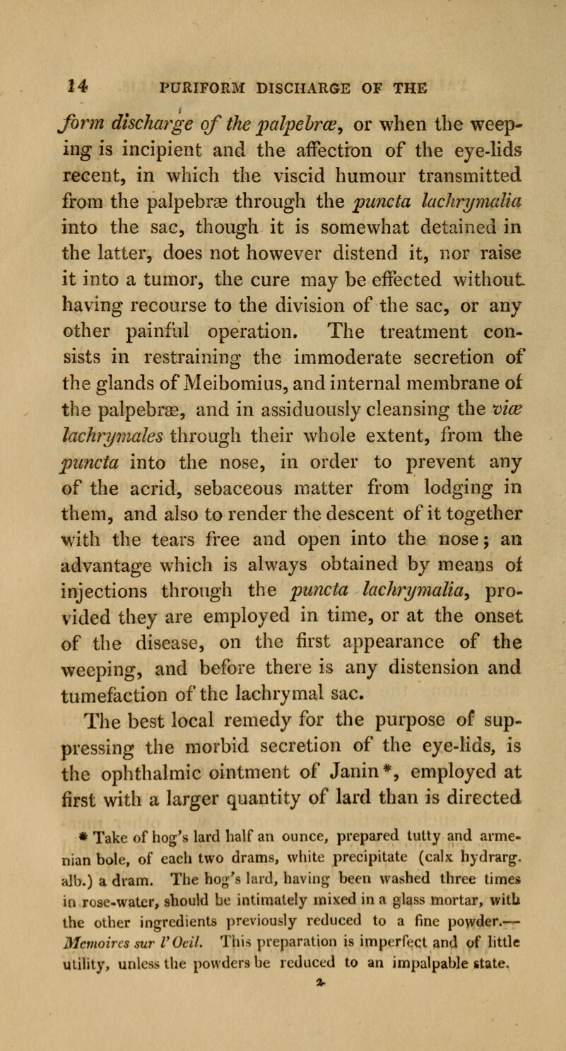 form discharge of the palpebral, or when the weep- ing is incipient and the affection of the eye-lids recent, in which the viscid humour transmitted from the palpebral through the puncta lachrymalia into the sac, though it is somewhat detained in the latter, does not however distend it, nor raise it into a tumor, the cure may be effected without having recourse to the division of the sac, or any other painful operation. The treatment con- sists in restraining the immoderate secretion of the glands of Meibomius, and internal membrane of the palpebraB, and in assiduously cleansing the vice lachrymales through their whole extent, from the puncta into the nose, in order to prevent any of the acrid, sebaceous matter from lodging in them, and also to render the descent of it together with the tears free and open into the nose; an advantage which is always obtained by means of injections through the puncta lachrymalia, pro- vided they are employed in time, or at the onset of the disease, on the first appearance of the weeping, and before there is any distension and tumefaction of the lachrymal sac. The best local remedy for the purpose of sup- pressing the morbid secretion of the eye-lids, is the ophthalmic ointment of Janin*, employed at first with a larger quantity of lard than is directed * Take of hog's lard half an ounce, prepared tutty and arme- nian bole, of each two drams, white precipitate (calx hydrarg. alb.) a dram. The hog's lard, having been washed three times in rose-water, should be intimately mixed in a glass mortar, with the other ingredients previously reduced to a fine powder.— Mcmoircs sur VOeil. This preparation is imperfect and of little utility, unless the powders be reduced to an impalpable state.
