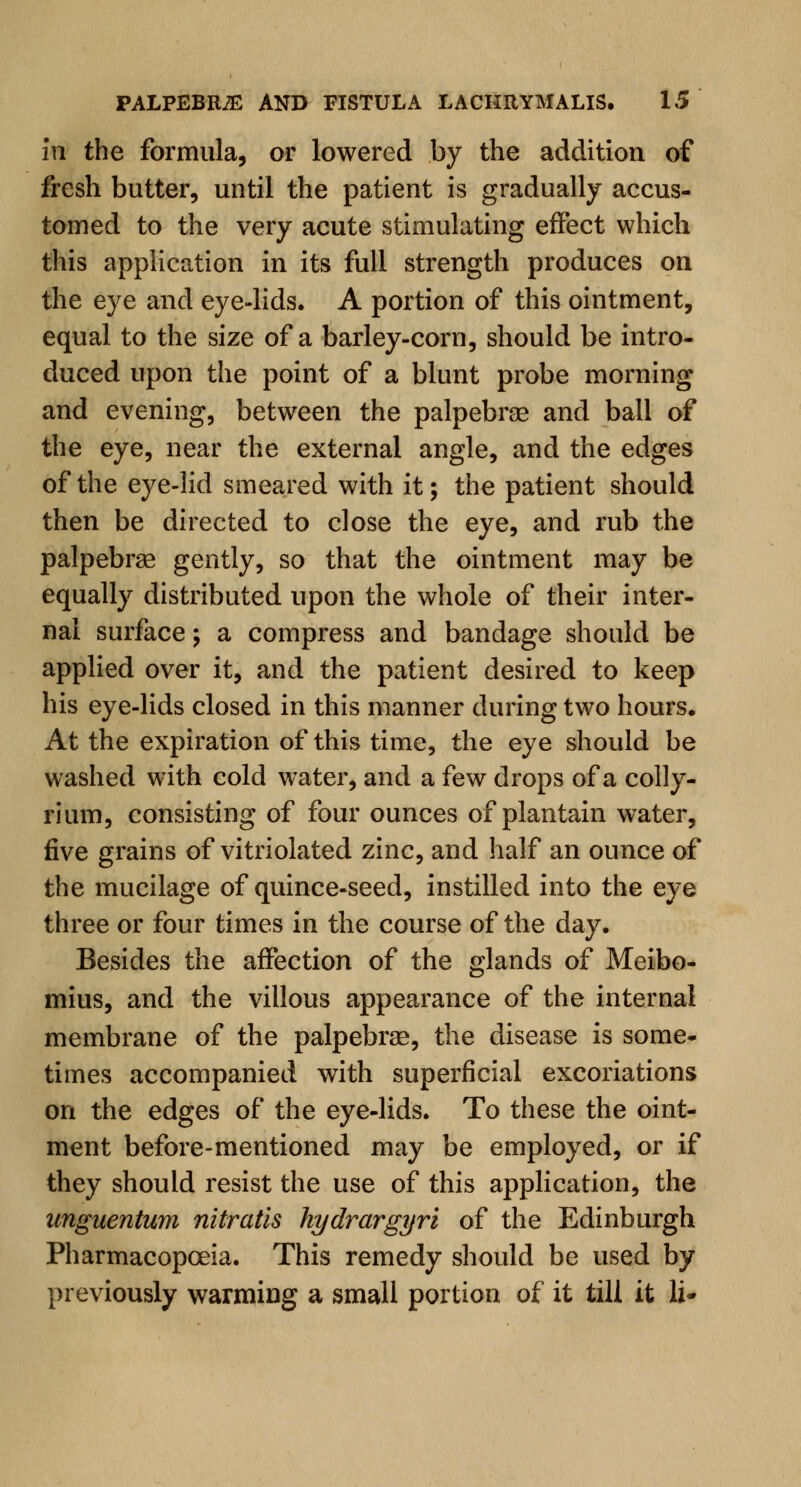 in the formula, or lowered by the addition of fresh butter, until the patient is gradually accus- tomed to the very acute stimulating effect which this application in its full strength produces on the eye and eye-lids. A portion of this ointment, equal to the size of a barley-corn, should be intro- duced upon the point of a blunt probe morning and evening, between the palpebral and ball of the eye, near the external angle, and the edges of the eye-lid smeared with it; the patient should then be directed to close the eye, and rub the palpebral gently, so that the ointment may be equally distributed upon the whole of their inter- nal surface; a compress and bandage should be applied over it, and the patient desired to keep his eye-lids closed in this manner during two hours. At the expiration of this time, the eye should be washed with cold water, and a few drops of a colly- rium, consisting of four ounces of plantain water, five grains of vitriolated zinc, and half an ounce of the mucilage of quince-seed, instilled into the eye three or four times in the course of the day. Besides the affection of the glands of Meibo- mius, and the villous appearance of the internal membrane of the palpebrae, the disease is some- times accompanied with superficial excoriations on the edges of the eye-lids. To these the oint- ment before-mentioned may be employed, or if they should resist the use of this application, the unguentum nitratis hydrargyri of the Edinburgh Pharmacopoeia. This remedy should be used by previously warming a small portion of it till it li-