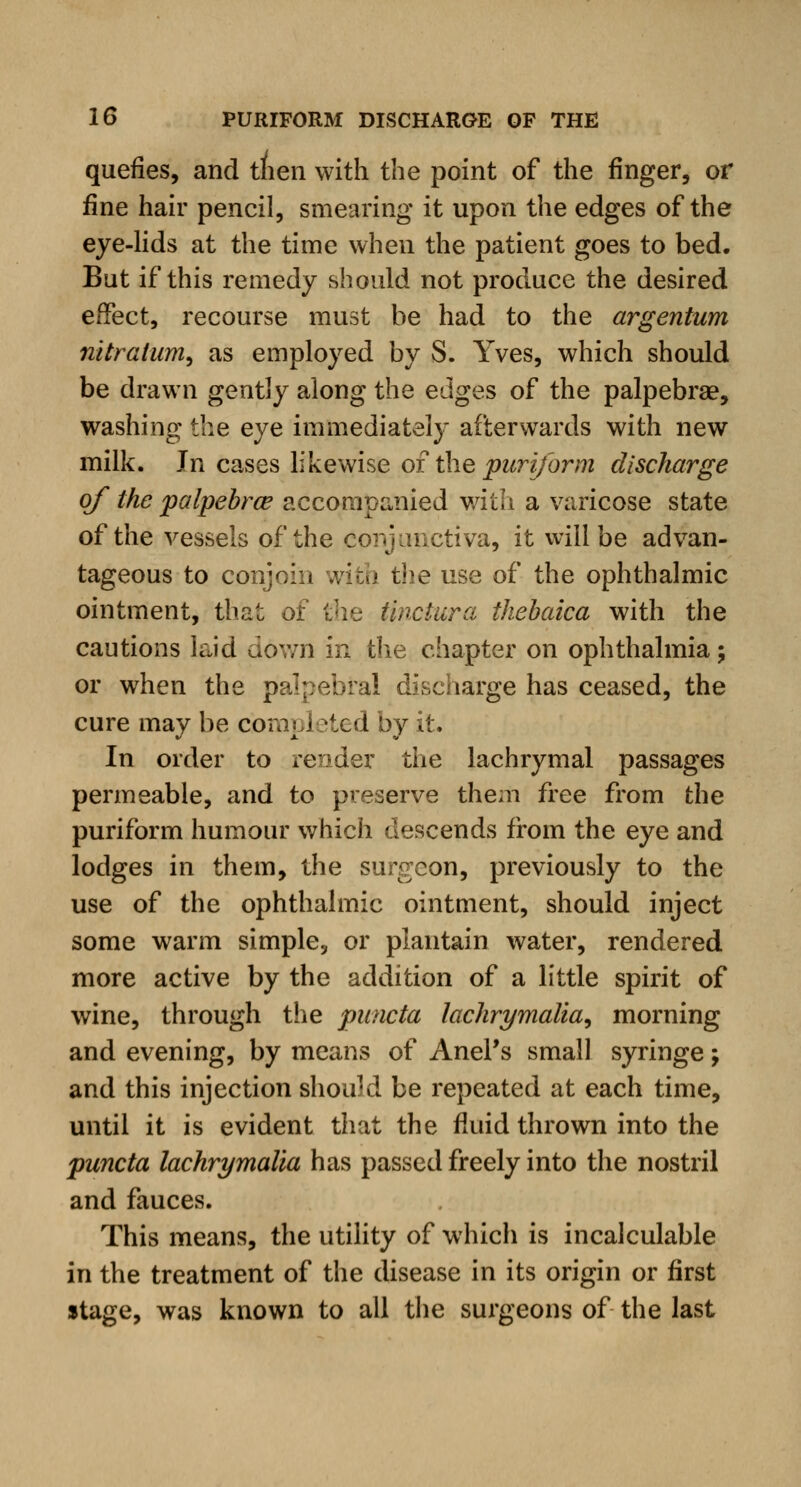 quefies, and tnen with the point of the finger, or fine hair pencil, smearing it upon the edges of the eye-lids at the time when the patient goes to bed. But if this remedy should not produce the desired effect, recourse must be had to the argentum nitralum, as employed by S. Yves, which should be drawn gently along the edges of the palpebrae, washing the eye immediately afterwards with new milk. Jn cases likewise of the pur if or m discharge of the palpebrce accompanied with a varicose state of the vessels of the conjunctiva, it will be advan- tageous to conjoin with the use of the ophthalmic ointment, that of the tinciura thebaica with the cautions laid down in the chapter on ophthalmia; or when the palpebral discharge has ceased, the cure may be com] 1 ?ted by it. In order to render the lachrymal passages permeable, and to preserve them free from the puriform humour which descends from the eye and lodges in them, the surgeon, previously to the use of the ophthalmic ointment, should inject some warm simple, or plantain water, rendered more active by the addition of a little spirit of wine, through the puncta lachrymalia, morning and evening, by means of Anel's small syringe; and this injection should be repeated at each time, until it is evident that the fluid thrown into the puncta lachrymalia has passed freely into the nostril and fauces. This means, the utility of which is incalculable in the treatment of the disease in its origin or first stage, was known to all the surgeons of the last