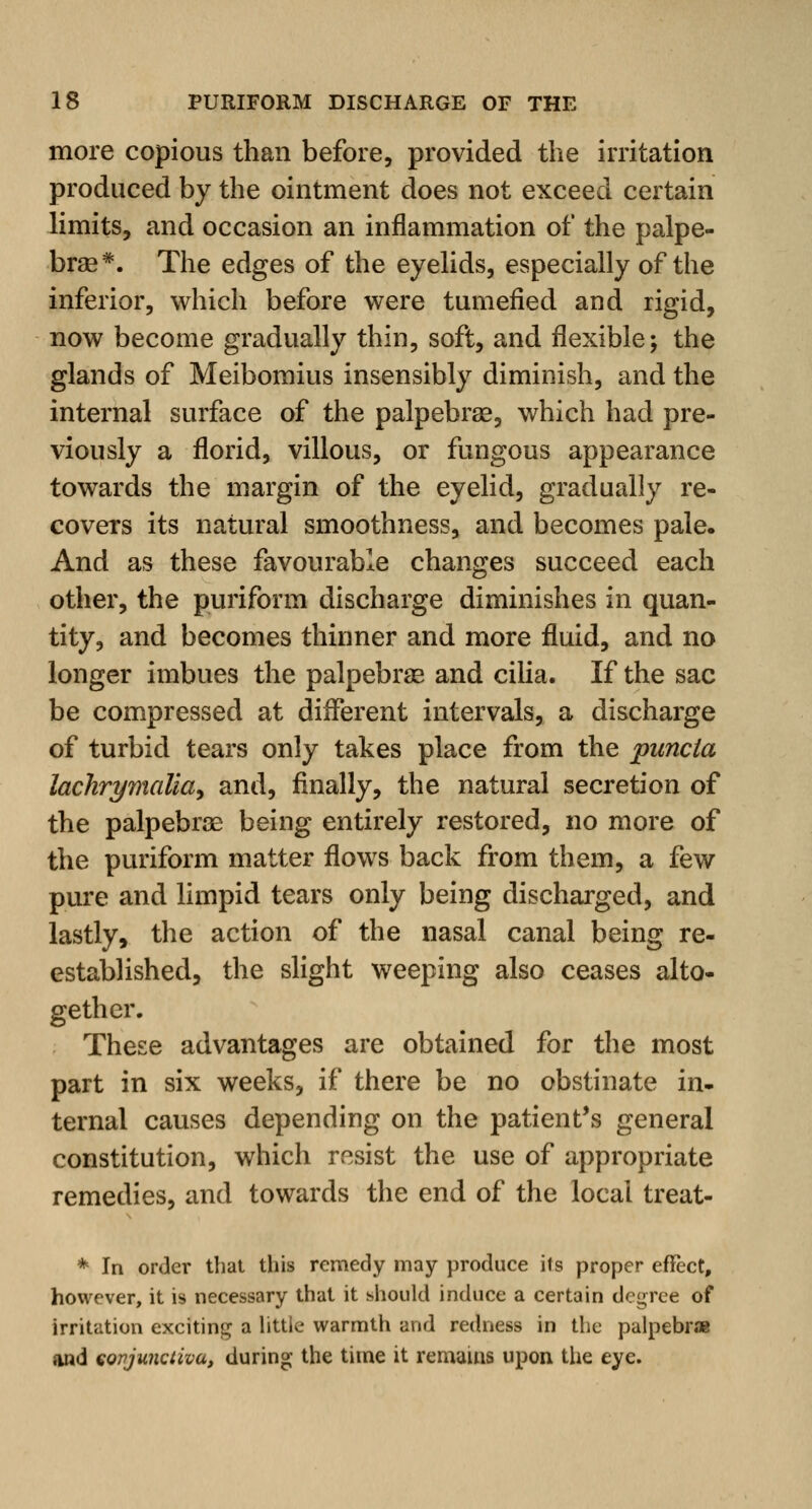 more copious than before, provided the irritation produced by the ointment does not exceed certain limits, and occasion an inflammation of the palpe- bral. The edges of the eyelids, especially of the inferior, which before were tumefied and rigid, now become gradually thin, soft, and flexible; the glands of Meibomius insensibly diminish, and the internal surface of the palpebral, which had pre- viously a florid, villous, or fungous appearance towards the margin of the eyelid, gradually re- covers its natural smoothness, and becomes pale. And as these favourable changes succeed each other, the puriform discharge diminishes in quan- tity, and becomes thinner and more fluid, and no longer imbues the palpebral and cilia. If the sac be compressed at different intervals, a discharge of turbid tears only takes place from the puncia lachrymalia, and, finally, the natural secretion of the palpebrae being entirely restored, no more of the puriform matter flows back from them, a few pure and limpid tears only being discharged, and lastly, the action of the nasal canal being re- established, the slight weeping also ceases alto- gether. These advantages are obtained for the most part in six weeks, if there be no obstinate in- ternal causes depending on the patient's general constitution, which resist the use of appropriate remedies, and towards the end of the local treat- * In order that this remedy may produce its proper effect, however, it is necessary that it should induce a certain degree of irritation exciting a littie warmth and redness in the palpebrae and eopjunctiva, during the time it remains upon the eye.