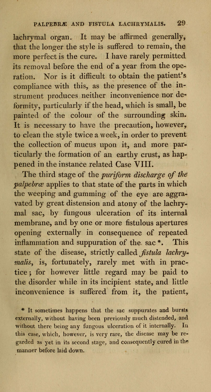 lachrymal organ. It may be affirmed generally, that the longer the style is suffered to remain, the more perfect is the cure. I have rarely permitted its removal before the end of a year from the ope- ration. Nor is it difficult to obtain the patient's compliance with this, as the presence of the in- strument produces neither inconvenience nor de- formity, particularly if the head, which is small, be painted of the colour of the surrounding skin. It is necessary to have the precaution, however, to clean the style twice a week, in order to prevent the collection of mucus upon it, and more par- ticularly the formation of an earthy crust, as hap- pened in the instance related Case VIII. The third stage of the puriform discharge of the palpebral applies to that state of the parts in which the weeping and gumming of the eye are aggra- vated by great distension and atony of the lachry- mal sac, by fungous ulceration of its internal membrane, and by one or more fistulous apertures opening externally in consequence of repeated inflammation and suppuration of the. sac *. This state of the disease, strictly called fistula lachry- malis, is, fortunately, rarely met with in prac- tice ; for however little regard may be paid to the disorder while in its incipient state, and little inconvenience is suffered from it, the patient, * It sometimes happens that the sac suppurates and bursts externally, without having been previously much distended, and without there being any fungous ulceration of it internally. In this case, which, however, is very rare, the disease may be re- garded as yet in its second stage, and consequently cured in the manner before laid down.
