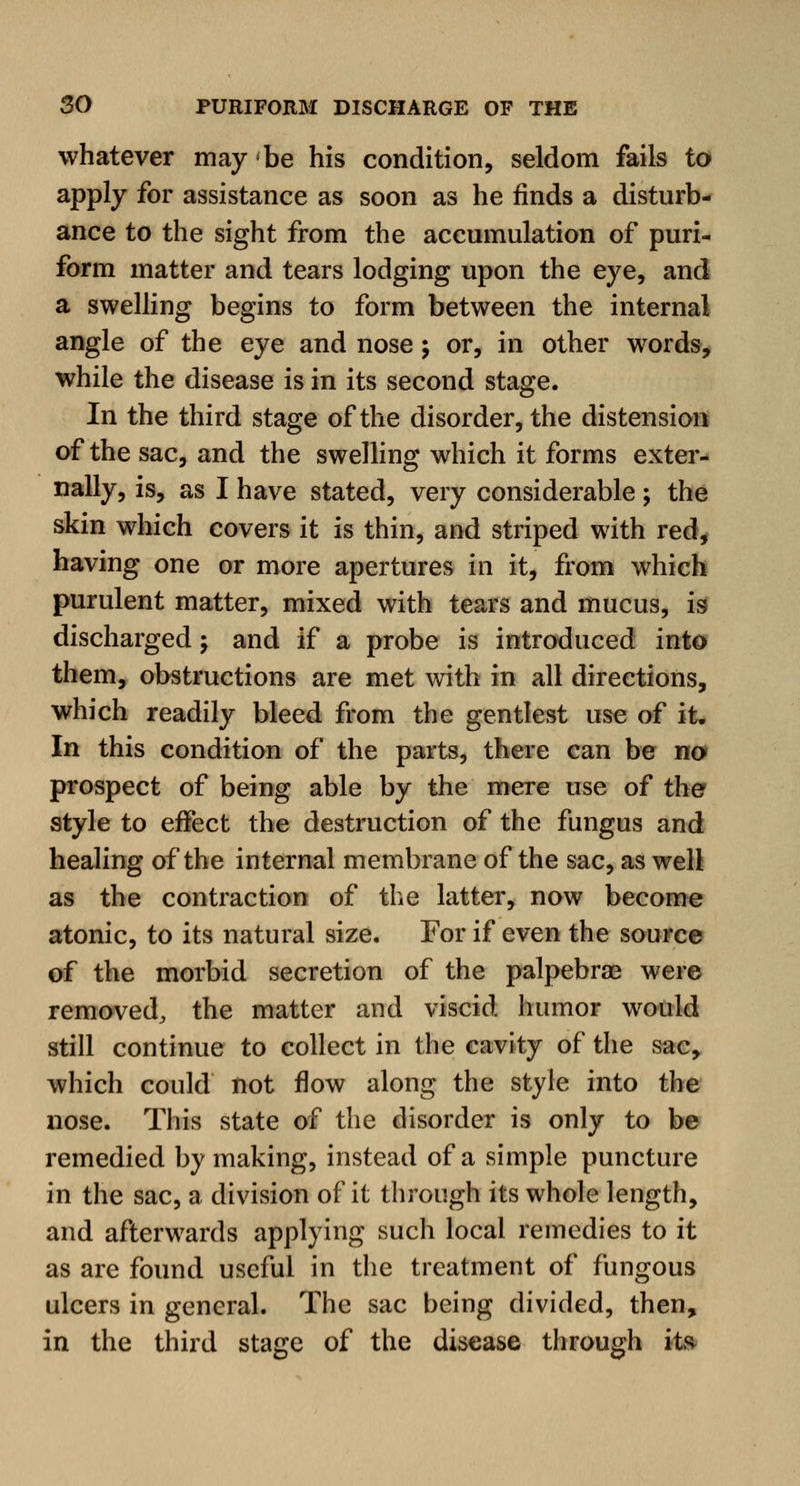 whatever may be his condition, seldom fails to apply for assistance as soon as he finds a disturb- ance to the sight from the accumulation of puri- form matter and tears lodging upon the eye, and a swelling begins to form between the internal angle of the eye and nose; or, in other words, while the disease is in its second stage. In the third stage of the disorder, the distension of the sac, and the swelling which it forms exter- nally, is, as I have stated, very considerable; the skin which covers it is thin, and striped with red, having one or more apertures in it, from which purulent matter, mixed with tears and mucus, is discharged; and if a probe is introduced into them, obstructions are met with in all directions, which readily bleed from the gentlest use of it. In this condition of the parts, there can be no prospect of being able by the mere use of the style to effect the destruction of the fungus and healing of the internal membrane of the sac, as well as the contraction of the latter, now become atonic, to its natural size. For if even the source of the morbid secretion of the palpebra? were removed, the matter and viscid humor would still continue to collect in the cavity of the sac, which could not flow along the style into the nose. This state of the disorder is only to be remedied by making, instead of a simple puncture in the sac, a division of it through its whole length, and afterwards applying such local remedies to it as are found useful in the treatment of fungous ulcers in general. The sac being divided, then, in the third stage of the disease through its